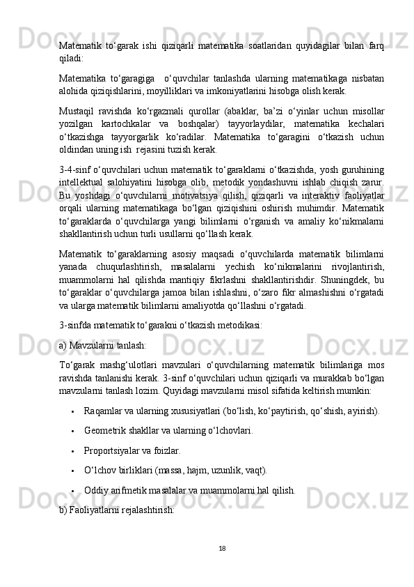 Matematik   to‘garak   ishi   qiziqarli   matematika   soatlaridan   quyidagilar   bilan   farq
qiladi:
Matematika   to‘garagiga     o‘quvchilar   tanlashda   ularning   matematikaga   nisbatan
alohida qiziqishlarini, moyilliklari va imkoniyatlarini hisobga olish kerak.
Mustaqil   ravishda   ko‘rgazmali   qurollar   (abaklar,   ba’zi   o‘yinlar   uchun   misollar
yozilgan   kartochkalar   va   boshqalar)   tayyorlaydilar,   matematika   kechalari
o‘tkazishga   tayyorgarlik   ko‘radilar.   Matematika   to‘garagini   o‘tkazish   uchun
oldindan uning ish  rejasini tuzish kerak.
3-4-sinf o‘quvchilari uchun matematik to‘garaklarni o‘tkazishda, yosh guruhining
intellektual   salohiyatini   hisobga   olib,   metodik   yondashuvni   ishlab   chiqish   zarur.
Bu   yoshdagi   o‘quvchilarni   motivatsiya   qilish,   qiziqarli   va   interaktiv   faoliyatlar
orqali   ularning   matematikaga   bo‘lgan   qiziqishini   oshirish   muhimdir.   Matematik
to‘garaklarda   o‘quvchilarga   yangi   bilimlarni   o‘rganish   va   amaliy   ko‘nikmalarni
shakllantirish uchun turli usullarni qo‘llash kerak.
Matematik   to‘garaklarning   asosiy   maqsadi   o‘quvchilarda   matematik   bilimlarni
yanada   chuqurlashtirish,   masalalarni   yechish   ko‘nikmalarini   rivojlantirish,
muammolarni   hal   qilishda   mantiqiy   fikrlashni   shakllantirishdir.   Shuningdek,   bu
to‘garaklar  o‘quvchilarga jamoa  bilan  ishlashni,  o‘zaro  fikr   almashishni  o‘rgatadi
va ularga matematik bilimlarni amaliyotda qo‘llashni o‘rgatadi.
3-sinfda matematik to‘garakni o‘tkazish metodikasi:
a) Mavzularni tanlash:
To‘garak   mashg‘ulotlari   mavzulari   o‘quvchilarning   matematik   bilimlariga   mos
ravishda tanlanishi kerak. 3-sinf o‘quvchilari uchun qiziqarli va murakkab bo‘lgan
mavzularni tanlash lozim. Quyidagi mavzularni misol sifatida keltirish mumkin:
 Raqamlar va ularning xususiyatlari (bo‘lish, ko‘paytirish, qo‘shish, ayirish).
 Geometrik shakllar va ularning o‘lchovlari.
 Proportsiyalar va foizlar.
 O‘lchov birliklari (massa, hajm, uzunlik, vaqt).
 Oddiy arifmetik masalalar va muammolarni hal qilish.
b) Faoliyatlarni rejalashtirish:
18 