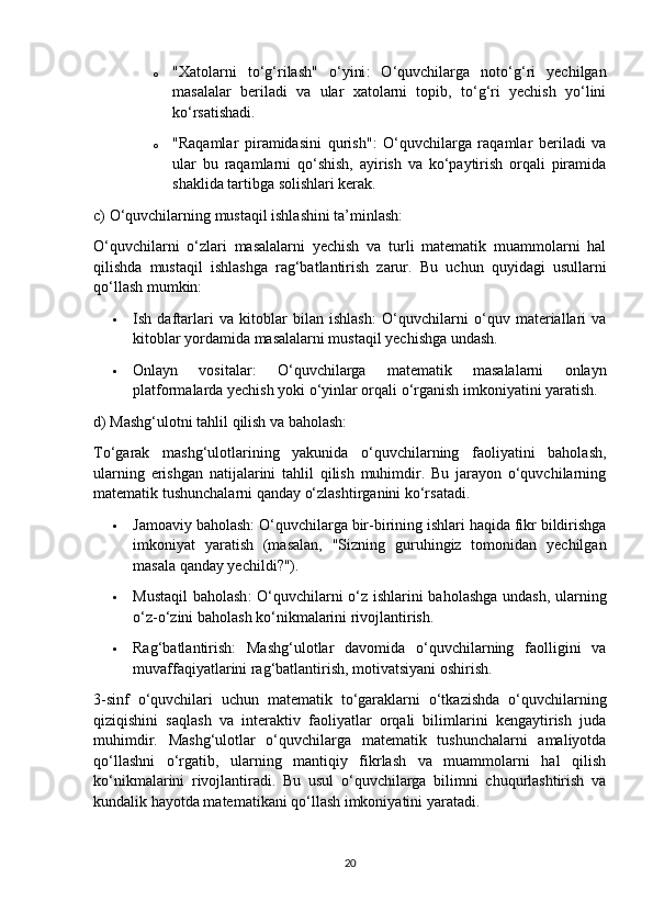 o "Xatolarni   to‘g‘rilash"   o‘yini :   O‘quvchilarga   noto‘g‘ri   yechilgan
masalalar   beriladi   va   ular   xatolarni   topib,   to‘g‘ri   yechish   yo‘lini
ko‘rsatishadi.
o "Raqamlar   piramidasini   qurish" :   O‘quvchilarga   raqamlar   beriladi   va
ular   bu   raqamlarni   qo‘shish,   ayirish   va   ko‘paytirish   orqali   piramida
shaklida tartibga solishlari kerak.
c) O‘quvchilarning mustaqil ishlashini ta’minlash:
O‘quvchilarni   o‘zlari   masalalarni   yechish   va   turli   matematik   muammolarni   hal
qilishda   mustaqil   ishlashga   rag‘batlantirish   zarur.   Bu   uchun   quyidagi   usullarni
qo‘llash mumkin:
 Ish   daftarlari   va   kitoblar   bilan   ishlash :   O‘quvchilarni   o‘quv   materiallari   va
kitoblar yordamida masalalarni mustaqil yechishga undash.
 Onlayn   vositalar :   O‘quvchilarga   matematik   masalalarni   onlayn
platformalarda yechish yoki o‘yinlar orqali o‘rganish imkoniyatini yaratish.
d) Mashg‘ulotni tahlil qilish va baholash:
To‘garak   mashg‘ulotlarining   yakunida   o‘quvchilarning   faoliyatini   baholash,
ularning   erishgan   natijalarini   tahlil   qilish   muhimdir.   Bu   jarayon   o‘quvchilarning
matematik tushunchalarni qanday o‘zlashtirganini ko‘rsatadi.
 Jamoaviy baholash : O‘quvchilarga bir-birining ishlari haqida fikr bildirishga
imkoniyat   yaratish   (masalan,   "Sizning   guruhingiz   tomonidan   yechilgan
masala qanday yechildi?").
 Mustaqil  baholash : O‘quvchilarni o‘z ishlarini baholashga undash, ularning
o‘z-o‘zini baholash ko‘nikmalarini rivojlantirish.
 Rag‘batlantirish :   Mashg‘ulotlar   davomida   o‘quvchilarning   faolligini   va
muvaffaqiyatlarini rag‘batlantirish, motivatsiyani oshirish.
3-sinf   o‘quvchilari   uchun   matematik   to‘garaklarni   o‘tkazishda   o‘quvchilarning
qiziqishini   saqlash   va   interaktiv   faoliyatlar   orqali   bilimlarini   kengaytirish   juda
muhimdir.   Mashg‘ulotlar   o‘quvchilarga   matematik   tushunchalarni   amaliyotda
qo‘llashni   o‘rgatib,   ularning   mantiqiy   fikrlash   va   muammolarni   hal   qilish
ko‘nikmalarini   rivojlantiradi.   Bu   usul   o‘quvchilarga   bilimni   chuqurlashtirish   va
kundalik hayotda matematikani qo‘llash imkoniyatini yaratadi.
20 