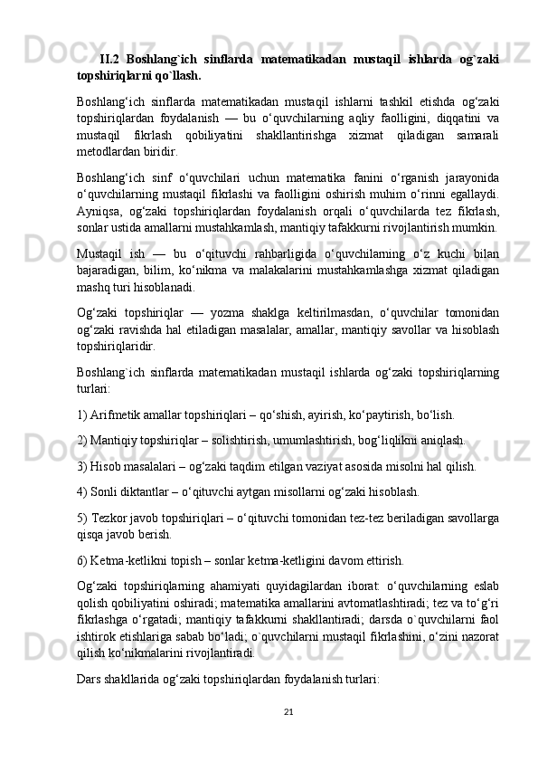       II.2   Boshlang`ich   sinflarda   matematikadan   mustaqil   ishlarda   og`zaki
topshiriqlarni qo`llash.
Boshlang‘ich   sinflarda   matematikadan   mustaqil   ishlarni   tashkil   etishda   og‘zaki
topshiriqlardan   foydalanish   —   bu   o‘quvchilarning   aqliy   faolligini,   diqqatini   va
mustaqil   fikrlash   qobiliyatini   shakllantirishga   xizmat   qiladigan   samarali
metodlardan biridir.
Boshlang‘ich   sinf   o‘quvchilari   uchun   matematika   fanini   o‘rganish   jarayonida
o‘quvchilarning   mustaqil   fikrlashi   va   faolligini   oshirish   muhim   o‘rinni   egallaydi.
Ayniqsa,   og‘zaki   topshiriqlardan   foydalanish   orqali   o‘quvchilarda   tez   fikrlash,
sonlar ustida amallarni mustahkamlash, mantiqiy tafakkurni rivojlantirish mumkin.
Mustaqil   ish   —   bu   o‘qituvchi   rahbarligida   o‘quvchilarning   o‘z   kuchi   bilan
bajaradigan,   bilim,   ko‘nikma   va   malakalarini   mustahkamlashga   xizmat   qiladigan
mashq turi hisoblanadi.
Og‘zaki   topshiriqlar   —   yozma   shaklga   keltirilmasdan,   o‘quvchilar   tomonidan
og‘zaki  ravishda hal  etiladigan masalalar, amallar, mantiqiy savollar  va hisoblash
topshiriqlaridir.
Boshlang`ich   sinflarda   matematikadan   mustaqil   ishlarda   og‘zaki   topshiriqlarning
turlari:
1) Arifmetik amallar topshiriqlari – qo‘shish, ayirish, ko‘paytirish, bo‘lish.
2) Mantiqiy topshiriqlar – solishtirish, umumlashtirish, bog‘liqlikni aniqlash.
3) Hisob masalalari – og‘zaki taqdim etilgan vaziyat asosida misolni hal qilish.
4) Sonli diktantlar – o‘qituvchi aytgan misollarni og‘zaki hisoblash.
5) Tezkor javob topshiriqlari – o‘qituvchi tomonidan tez-tez beriladigan savollarga
qisqa javob berish.
6) Ketma-ketlikni topish – sonlar ketma-ketligini davom ettirish.
Og‘zaki   topshiriqlarning   ahamiyati   quyidagilardan   iborat:   o‘quvchilarning   eslab
qolish qobiliyatini oshiradi; matematika amallarini avtomatlashtiradi; tez va to‘g‘ri
fikrlashga   o‘rgatadi;   mantiqiy   tafakkurni   shakllantiradi;   darsda   o`quvchilarni   faol
ishtirok etishlariga sabab bo‘ladi; o`quvchilarni mustaqil fikrlashini, o‘zini nazorat
qilish ko‘nikmalarini rivojlantiradi.
Dars shakllarida og‘zaki topshiriqlardan foydalanish turlari:
21 