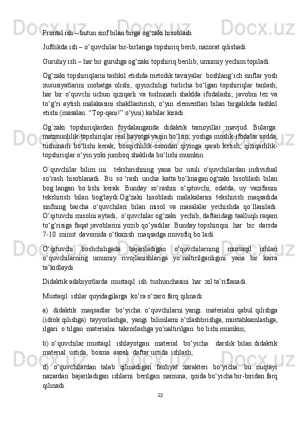 Frontal ish – butun sinf bilan birga og‘zaki hisoblash.
Juftlikda ish – o‘quvchilar bir-birlariga topshiriq berib, nazorat qilishadi.
Guruhiy ish – har bir guruhga og‘zaki topshiriq berilib, umumiy yechim topiladi.
Og‘zaki topshiriqlarni tashkil etishda metodik tavsiyalar: boshlang‘ich sinflar yosh
xususiyatlarini   inobatga   olishi;   qiyinchiligi   turlicha   bo‘lgan   topshiriqlar   tanlash;
har   bir   o‘quvchi   uchun   qiziqarli   va   tushunarli   shaklda   ifodalashi;   javobni   tez   va
to‘g‘ri   aytish   malakasini   shakllantirish;   o‘yin   elementlari   bilan   birgalikda   tashkil
etishi (masalan: “Top-qani!” o‘yini) kabilar kiradi.
Og`zaki   topshiriqlardan   foydalanganda   didaktik   tamoyillar   mavjud.   Bularga:
mazmunlilik-topshiriqlar real hayotga yaqin bo‘lsin; yoshga moslik-ifodalar sodda,
tushunarli   bo‘lishi   kerak;   bosqichlilik-osondan   qiyinga   qarab   ketish;   qiziqarlilik-
topshiriqlar o‘yin yoki jumboq shaklida bo‘lishi mumkin.
O`quvchilar   bilim   ini     tekshirishning   yana   bir   usuli   o'quvchilardan   individual
so‘rash  hisoblanadi.  Bu  so ‘rash  uncha  katta bo‘lmagan og'zaki  hisoblash  bilan
bog`langan   bo`lishi   kerak.   Bunday   so‘rashni   o‘qituvchi,   odatda,   uy   vazifasini
tekshirish   bilan   bog'laydi.Og‘zaki   hisoblash   malakalarini   tekshirish   maqsadida
sinfning   barcha   o‘quvchilari   bilan   misol   va   masalalar   yechishda   qo`llaniladi.
O‘qituvchi misolni aytadi,  o‘quvchilar og‘zaki  yechib, daftaridagi taalluqli raqam
to‘g‘risiga faqat javoblarini yozib qo‘yadilar. Вunday topshiriqni   har   bir   darsda
7-10  minut  davomida o‘tkazish  maqsadga muvofiq bo`ladi.
O‘qituvchi   boshchiligada   bajariladigan   o‘quvchilarning   mustaqil   ishlari
o‘quvchilarning   umumiy   rivojlanishlariga   yo‘naltirilganligini   yana   bir   karra
ta’kidlaydi.
Didaktik adabiyotlarda  mustaqil  ish  tushunchasini  har  xil ta’riflanadi.
Mustaqil  ishlar quyidagilarga  ko‘ra o‘zaro farq qilinadi:
a)     didaktik     maqsadlar     bo‘yicha:   o‘quvchilarni   yangi     materialni   qabul   qilishga
(idrok qilishga)  tayyorlashga,  yangi  bilimlarni o‘zlashtirishga, mustahkamlashga,
ilgari  o`tilgan  materialni  takrorlashga yo‘naltirilgan  bo`lishi mumkin;
b)   o‘quvchilar   mustaqil     ishlayotgan     material     bo‘yicha:     darslik   bilan   didaktik
material  ustida,  bosma  asosli  daftar ustida  ishlash;
d)   o‘quvchilardan   talab   qilinadigan   faoliyat   xarakteri   bo‘yicha:   bu   nuqtayi
nazardan  bajariladigan  ishlarni  berilgan  namuna,  qoida bo‘yicha bir-biridan farq
qilinadi.
22 