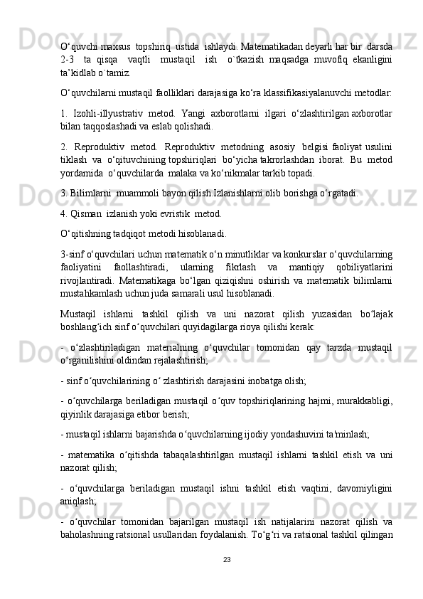 O‘quvchi maxsus  topshiriq  ustida  ishlaydi. Matematikadan deyarli har bir  darsda
2-3     ta   qisqa     vaqtli     mustaqil     ish     o`tkazish   maqsadga   muvofiq   ekanligini
ta’kidlab o`tamiz.
O‘quvchilarni mustaqil faolliklari darajasiga ko‘ra klassifikasiyalanuvchi metodlar:
1.  Izohli-illyustrativ  metod.  Yangi  axborotlarni  ilgari  o‘zlashtirilgan axborotlar
bilan taqqoslashadi va eslab qolishadi.
2.   Reproduktiv   metod.   Reproduktiv   metodning   asosiy   belgisi faoliyat usulini
tiklash  va  o‘qituvchining topshiriqlari  bo‘yicha takrorlashdan  iborat.  Bu  metod
yordamida  o‘quvchilarda  malaka va ko‘nikmalar tarkib topadi.
3. Bilimlarni  muammoli bayon qilish.Izlanishlarni olib borishga o‘rgatadi.
4. Qisman  izlanish yoki evristik  metod.
O‘qitishning tadqiqot metodi hisoblanadi.
3-sinf o‘quvchilari uchun matematik o‘n minutliklar va konkurslar o‘quvchilarning
faoliyatini   faollashtiradi,   ularning   fikrlash   va   mantiqiy   qobiliyatlarini
rivojlantiradi.   Matematikaga   bo‘lgan   qiziqishni   oshirish   va   matematik   bilimlarni
mustahkamlash uchun juda samarali usul hisoblanadi.
Mustaqil   ishlarni   tashkil   qilish   va   uni   nazorat   qilish   yuzasidan   bo lajakʻ
boshlang ich sinf o quvchilari quyidagilarga rioya qilishi kerak: 	
ʻ ʻ
-   o zlashtiriladigan   materialning   o quvchilar   tomonidan   qay   tarzda   mustaqil	
ʻ ʻ
o rganilishini oldindan rejalashtirish; 	
ʻ
- sinf o quvchilarining o  zlashtirish darajasini inobatga olish;	
ʻ ʻ
-  o quvchilarga  beriladigan  mustaqil  o quv topshiriqlarining  hajmi, murakkabligi,	
ʻ ʻ
qiyinlik darajasiga etibor berish; 
- mustaqil ishlarni bajarishda o quvchilarning ijodiy yondashuvini ta'minlash; 	
ʻ
-   matematika   o qitishda   tabaqalashtirilgan   mustaqil   ishlarni   tashkil   etish   va   uni	
ʻ
nazorat qilish; 
-   o quvchilarga   beriladigan   mustaqil   ishni   tashkil   etish   vaqtini,   davomiyligini	
ʻ
aniqlash; 
-   o quvchilar   tomonidan   bajarilgan   mustaqil   ish   natijalarini   nazorat   qilish   va
ʻ
baholashning ratsional usullaridan foydalanish. To g ri va ratsional tashkil qilingan	
ʻ ʻ
23 