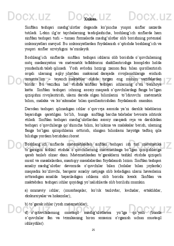                                                           Xulosa.
Sinfdan     tashqari     mashg’ulotlar     deganda     ko’pincha     yuqori     sinflar     nazarda
tutiladi.  Lekin  ilg’or  tajribalarning  tasdiqlashicha,  boshlang’ich  sinflarda  ham
sinfdan  tashqari   turli   –   tuman   formalarda   mashg’ulotlar   olib  borishning   potensial
imkoniyatlari mavjud. Bu imkoniyatlardan foydalanish o’qitishda boshlang’ich va
yuqori  sinflar  uzviyligini  ta’minlaydi.  
Boshlang’ich     sinflarda     sinfdan     tashqari   ishlarni   olib   borishda   o’quvchilarning
nutq   madaniyatini   va   matematik   tafakkurini   shakllantirishga   kompleks   holda
yondashish talab qilinadi.  Yosh  avlodni  hozirgi  zamon fani  bilan  qurollantirish
orqali     ularning     aqliy   jihatdan     maksimal   darajada     rivojlanishlariga     erishish
umumta’lim     –     tayanch   maktablar     oldida     turgan     eng     muhim     vazifalardan
biridir.     Bu     vazifani     hal     etishda   sinfdan     tashqari     ishlarning     o’rni     benihoya
katta.     Sinfdan     tashqari     ishning     asosiy   maqsadi   o’quvchilardagi   fanga   bo’lgan
qiziqishni   rivojlantirish,   ularni   darsda   olgan   bilimlarini     to’ldiruvchi     matematik
bilim,  malaka  va  ko’nikmalar  bilan qurollantirishdan  foydalanish  mumkin.  
Darsdan  tashqari  qilinadigan  ishlar  o’quv reja  asosida  ya’ni  darslik  talablarini
bajarishga     qaratilgan     bo’lib,     bunga     sinfdagi   barcha   talabalar   bevosita   ishtirok
etiladi.   Sinfdan   tashqari   mashg’ulotlardan   asosiy   maqsadi   reja   va   darslikdan
tashqari   o’quvchilarga   qo’shimcha   bilim,   ko’nikma   va   malakalar   berish,   ularning
fanga   bo’lgan   qiziqishlarini   orttirish,   olingan   bilimlarni   hayotga   tadbiq   qila
bilishga yordam berishdan iborat.  
Boshlang’ich   sinflarda   matematikadan   sinfdan   tashqari   ish   turi   matematika
to’garagini  tashkil  etishda  o’quvchilarning  matematikaga  bo’lgan  qiziqishlariga
qarab   tanlab   olinar   ekan.   Matematikadan   to’garaklarni   tashkil   etishda   qiziqarli
misol va masalalardan, mantiqiy masalalardan foydalanish lozim. Sinfdan tashqari
amaliy   mashg’ulotlar     davomida     o’quvchilar     bilan     (bolalar     bilan     joylarda)
maqsadni   ko’zlovchi,   barqaror   amaliy   natijaga   olib   keladigan   ularni   havaslarini
orttiradigan   amalda     bajariladigan     ishlarni     olib     borishi     kerak.     Sinfdan     va
maktabdan  tashqari ishlar quyidagi yo’nalishlarda olib borilishi mumkin.  
a)   ommaviy     ishlar;     (musobaqalar,     ko’rik     tanlovlar,     kechalar,     ertakliklar,
ekskursiyalar va hokazolar);  
b) to’garak ishlar (yosh matematiklar);  
d)   o’qituvchilarning     mustaqil     mashg’ulotlarini     yo’lga     qo’yish     (bunda
o’quvchilar   fan   va   texnikaning   biron   soxasini   o’rganish   uchun   mustaqil
ishlaydilar).  
25 