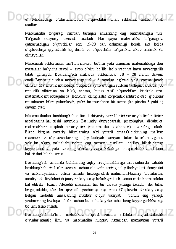 e)     Maktabdagi     o’zlashtirmovchi     o’quvchilar     bilan     ishlashni     tashkil     etish
usullari.  
Matematika     to’garagi     sinfdan     tashqari     ishlarning     eng     ommalashgan     turi.
To’garak     ixtiyoriy     ravishda     tuziladi.     Har     qaysi     matematika     to’garagida
qatnashadigan   o’quvchilar   soni   15-20   dan   oshmasligi   kerak,   aks   holda
o’qituvchiga   qiyinchilik   tug’diradi   va   o’quvchilar   to’garakda   aktiv   ishtirok   eta
olmaydilar. 
Matematik   viktorinalar   ma’lum   mavzu,   bo’lim   yoki   umuman   matematikaga   doir
masalalar   bo’yicha   savol   –   javob   o’yini   bo’lib,   ko’p   vaqt   va   katta   tayyorgarlik
talab     qilmaydi.     Boshlang’ich     sinflarda     viktorinalar     10     –     20     minut     davom
etadi. Bunda  oldindan  tayyorlangan  5  –  6  savolga  og’zaki  yoki  yozma  javob
olinadi. Matematik musobaqa Yuqorida aytib o’tilgan sinfdan tashqari ishlarda (10
minutlik,   viktorina     va     h.k.),     asosan,     butun     sinf     o’quvchilari     ishtirok     etsa,
matematik   musobaqalarda   (konkurs,   olimpiada)   ko’pchilik   ishtirok   etib,   g’oliblar
musobaqasi   bilan   yakunlaydi,   ya’ni   bu  musobaqa   bir   necha   (ko’pincha  3   yoki   4)
davom etadi.  
Matematikadan  boshlang`ich ta’lim -tarbiyaviy  vazifalarini nazariy bilimlar tizimi
asosidagina hal etishi   mumkin.   Bu ilmiy   dunyoqarash,   psixologiya,   didaktika,
matematikani   o‘qitish   nazariyasini   (matematika   didaktikasi)   o‘z   ichiga   oladi.
Biroq   birgina   nazariy   bilimlarning   o‘zi   yetarli   emas.O‘qitishning   ma’lum
mazmuni     va   o‘qituvchilarning     aqliy   faoliyati     saviyasi     bilan     ta’sirlanadigan   u
yoki bu   o‘quv   yo‘nalishi   uchun   eng   samarali   usullarni   qo`llay   bilish darsga
tayyorlanishda  yoki  darsning  o‘zida  yuzaga  keladigan  aniq metodik vazifalarni
hal etishni bilishi zarur.
Boshlang`ich  sinflarda  bolalarning  aqliy  rivojlanishlariga  asos solinishi  sababli
boshlang`ich  sinf  o‘qituvchisi  uchun o‘quvchilarning aqliy faoliyatlari  darajasini
va     imkoniyatlarini     bilish     hamda     hisobga   olish   muhimdir.Nazariy     bilimlardan
amaliyotda foydalanish jarayonida yuzaga keladigan turli-tuman metodik masalalar
hal   etilishi     lozim.   Metodik   masalalar   har   bir   darsda   yuzaga   keladi,     shu   bilan
birga, odatda,  ular  bir  qiymatli  yechimga  ega  emas. O‘qituvchi  darsda yuzaga
kelgan   metodik   masalaning   mazkur   o‘quv   vaziyati     uchun   eng   yaroqli
yechimining tez topa  olishi  uchun bu  sohada yetarlicha  keng tayyorgarlikka ega
bo`lish talab etiladi.
Boshlang`ich     ta’lim       metodikasi     o‘qitish     vositasi     sifatida     mavjud   didaktik
o‘yinlar   mantiq     ilmi     va     matematika     nuqtayi     nazaridan     mazmunan     yetarli
26 