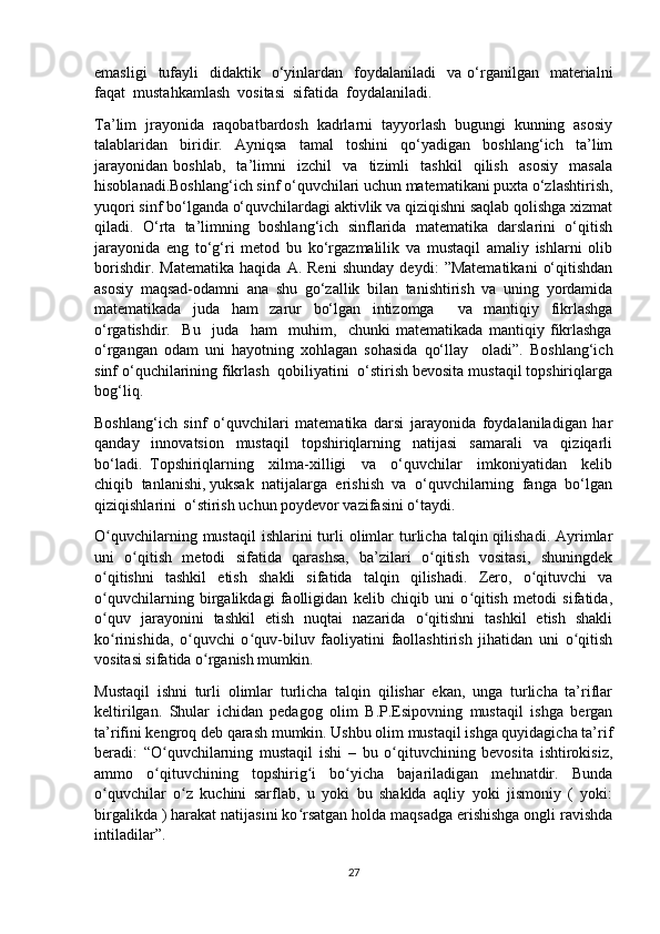 emasligi    tufayli     didaktik    o‘yinlardan    foydalaniladi     va  o‘rganilgan    materialni
faqat  mustahkamlash  vositasi  sifatida  foydalaniladi.
Ta’lim  jrayonida  raqobatbardosh  kadrlarni  tayyorlash  bugungi  kunning  asosiy
talablaridan   biridir.   Ayniqsa   tamal   toshini   qo‘yadigan   boshlang‘ich   ta’lim
jarayonidan   boshlab,     ta’limni     izchil     va     tizimli     tashkil     qilish     asosiy     masala
hisoblanadi.Boshlang‘ich sinf o‘quvchilari uchun matematikani puxta o‘zlashtirish,
yuqori sinf bo‘lganda o‘quvchilardagi aktivlik va qiziqishni saqlab qolishga xizmat
qiladi.   O‘rta   ta’limning   boshlang‘ich   sinflarida   matematika   darslarini   o‘qitish
jarayonida   eng   to‘g‘ri   metod   bu   ko‘rgazmalilik   va   mustaqil   amaliy   ishlarni   olib
borishdir.   Matematika   haqida   A.   Reni   shunday   deydi:   ”Matematikani   o‘qitishdan
asosiy   maqsad-odamni   ana   shu   go‘zallik   bilan   tanishtirish   va   uning   yordamida
matematikada   juda   ham   zarur   bo‘lgan   intizomga     va   mantiqiy   fikrlashga
o‘rgatishdir.     Bu     juda     ham     muhim,     chunki   matematikada   mantiqiy   fikrlashga
o‘rgangan   odam   uni   hayotning   xohlagan   sohasida   qo‘llay     oladi”.   Boshlang‘ich
sinf o‘quchilarining fikrlash  qobiliyatini  o‘stirish bevosita mustaqil topshiriqlarga
bog‘liq.
Boshlang‘ich   sinf   o‘quvchilari   matematika   darsi   jarayonida   foydalaniladigan   har
qanday     innovatsion     mustaqil     topshiriqlarning     natijasi     samarali     va     qiziqarli
bo‘ladi.   Topshiriqlarning     xilma-xilligi     va     o‘quvchilar     imkoniyatidan     kelib
chiqib  tanlanishi, yuksak  natijalarga  erishish  va  o‘quvchilarning  fanga  bo‘lgan
qiziqishlarini  o‘stirish uchun poydevor vazifasini o‘taydi.
O quvchilarning  mustaqil  ishlarini   turli   olimlar   turlicha  talqin qilishadi.  Ayrimlarʻ
uni   o qitish   metodi   sifatida   qarashsa,   ba’zilari   o qitish   vositasi,   shuningdek	
ʻ ʻ
o qitishni   tashkil   etish   shakli   sifatida   talqin   qilishadi.   Zero,   o qituvchi   va	
ʻ ʻ
o quvchilarning   birgalikdagi   faolligidan   kelib   chiqib   uni   o qitish   metodi   sifatida,
ʻ ʻ
o quv   jarayonini   tashkil   etish   nuqtai   nazarida   o qitishni   tashkil   etish   shakli
ʻ ʻ
ko rinishida,   o quvchi   o quv-biluv   faoliyatini   faollashtirish   jihatidan   uni   o qitish
ʻ ʻ ʻ ʻ
vositasi sifatida o rganish mumkin.	
ʻ
Mustaqil   ishni   turli   olimlar   turlicha   talqin   qilishar   ekan,   unga   turlicha   ta’riflar
keltirilgan.   Shular   ichidan   pedagog   olim   B.P.Esipovning   mustaqil   ishga   bergan
ta’rifini kengroq deb qarash mumkin. Ushbu olim mustaqil ishga quyidagicha ta’rif
beradi:   “O quvchilarning   mustaqil   ishi   –   bu   o qituvchining   bevosita   ishtirokisiz,	
ʻ ʻ
ammo   o qituvchining   topshirig i   bo yicha   bajariladigan   mehnatdir.   Bunda
ʻ ʻ ʻ
o quvchilar   o z   kuchini   sarflab,   u   yoki   bu   shaklda   aqliy   yoki   jismoniy   (   yoki:	
ʻ ʻ
birgalikda ) harakat natijasini ko rsatgan holda maqsadga erishishga ongli ravishda	
ʻ
intiladilar”.
27 
