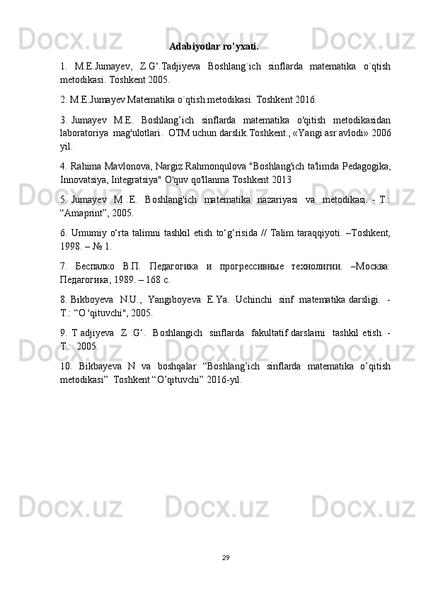                                             Adabiyotlar ro’yxati.
1.   М.E.Jumayev,   Z.G‘.Tadjiyeva   Boshlang`ich   sinflarda   matematika   o`qtish
metodikasi. Toshkent 2005.
2. М.E.Jumayev Matematika o`qtish metodikasi. Toshkent 2016.
3.   Jumayev     M.E.     Boshlang’ich     sinflarda     matematika     o'qitish     metodikasidan
laboratoriya  mag'ulotlari.  OTM uchun darslik.Toshkent., «Yangi asr avlodi» 2006
yil.
4. Rahima Mavlonova, Nargiz Rahmonqulova "Boshlang'ich ta'limda Pedagogika,
Innovatsiya, Integratsiya" O'quv qo'llanma Toshkent 2013
5.   Jumayev     M   .E.     Boshlang'ich     matematika     nazariyasi     va     metodikasi.   -   Т.:
“Amaprint”, 2005.
6.   Umumiy   o‘rta   talimni   tashkil   etish   to‘g‘risida   //   Talim   taraqqiyoti.   –Toshkent,
1998. – № 1.
7.   Беспалко   В.П.   Педагогика   и   прогрессивные   технолигии.   –Москва:
Педагогика, 1989. – 168 с.
8. Bikboyeva   N.U.,   Yangiboyeva   E.Ya.   Uchinchi   sinf   matematika darsligi.   -
Т .: “O 'qituvchi", 2005.
9. T  adjiyeva     Z  .G‘.   Boshlangich    sinflarda   fakultatif   darslarni     tashkil   etish.  -
Т.:  2005.
10.   Bikbayeva   N   va   boshqalar   “Boshlang’ich   sinflarda   matematika   o’qitish
metodikasi”  Toshkent “O’qituvchi” 2016-yil.
29 