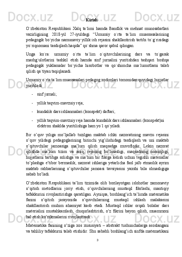                                                           Kirish
O`zbekiston   Respublikasi   Xalq   ta`limi   hamda   Bandlik   va   mehnat   munosabatlari
vazirligining   2018-yil   27-iyuldagi   “Umumiy   o`rta   ta`lim   muassasalarining
pedagogik bo`yicha namunaviy yillik ish rejasini shakllantirish tartibi to`g`risidagi
yo`riqnomani tasdiqlash haqida” qo`shma qaror qabul qilingan.
Unga   ko`ra:   umumiy   o`rta   ta`lim   o`qituvchilarining   dars   va   to`garak
mashg`ulotlarini   tashkil   etish   hamda   sinf   jurnalini   yuritishdan   tashqari   boshqa
pedagogik   yuklamalar   bo`yicha   hisobotlar   va   qo`shimcha   ma`lumotlarni   talab
qilish qa`tiyan taqiqlanadi.
Umumiy o`rta ta`lim muassasalari pedagog xodimlari tomonidan quyidagi hujjatlar
yuritiladi:
- sinf jurnali;
- yillik taqvim-mavzuiy reja;
- kundalik dars ishlanmalari (konspekt) daftari;
- yillik taqvim-mavzuiy reja hamda kundalik dars ishlanmalari (konspekt)ni 
elektron shaklda yuritilishiga ham yo`l qo`yiladi.
Bir   o’quv   yiliga   mo’ljallab   tuzilgan   maktab   ichki   nazoratining   mavzu   rejasini
o’quv   yilidagi   pedagoglarining   birinchi   yig’ilishidagi   tasdiqlash   va   uni   maktab
o’qituvchilar   jamoasiga   ma’lum   qilish   maqsadga   muvofiqdir.   Lekin   nazorat
qilishda   ma’lum   tizim   va   aniq,   rejaning   bo’lmasligi,   maqsadning   noaniqligi,
hujjatlarni tartibga solishga va ma’lum bir fikrga kelish uchun tegishli materiallar
to’plashga   e’tibor   bermaslik,   nazorat   ishlariga   yetarlicha   faol   jalb   etmaslik   ayrim
maktab   rahbarlarining   o’qituvchilar   jamoasi   tavsiyasini   yaxshi   bila   olmasligiga
sabab bo’ladi.
O‘zbekiston   Respublikasi   ta’lim   tizimida   olib   borilayotgan   islohotlar   zamonaviy
o‘qitish   metodlarini   joriy   etish,   o‘quvchilarning   mustaqil   fikrlashi,   mantiqiy
tafakkurini rivojlantirishga qaratilgan. Ayniqsa, boshlang‘ich ta’limda matematika
fanini   o‘qitish   jarayonida   o‘quvchilarning   mustaqil   ishlash   malakasini
shakllantirish   muhim   ahamiyat   kasb   etadi.   Mustaqil   ishlar   orqali   bolalar   dars
materialini   mustahkamlash,   chuqurlashtirish,   o‘z   fikrini   bayon   qilish,   muammoni
hal etish ko‘nikmalarini rivojlantiradi.
Matematika   fanining   o‘ziga   xos   xususiyati   –   abstrakt   tushunchalarga   asoslangani
va tahliliy tafakkurni talab etishidir. Shu sababli boshlang‘ich sinfda matematikani
3 