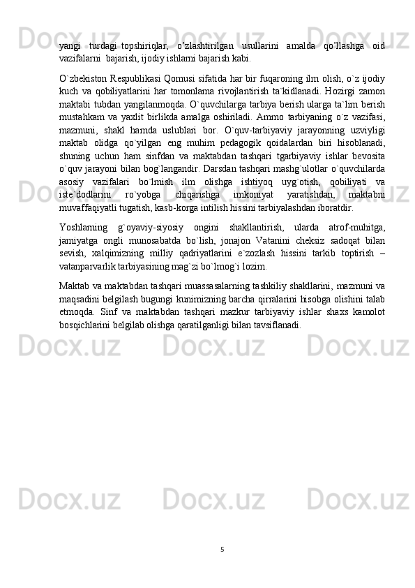 yangi     turdаgi   topshiriqlar,     o’zlashtirilgan     usullarini     аmаldа     qo’llashga     оid
vаzifаlаrni  bаjаrish, ijоdiy ishlаrni bаjаrish kаbi.
O`zbekiston Respublikasi  Qomusi sifatida har bir fuqaroning ilm olish, o`z ijodiy
kuch   va   qobiliyatlarini   har   tomonlama   rivojlantirish   ta`kidlanadi.   Hozirgi   zamon
maktabi tubdan yangilanmoqda. O`quvchilarga tarbiya berish ularga ta`lim berish
mustahkam   va   yaxlit   birlikda   amalga   oshiriladi.   Ammo   tarbiyaning   o`z   vazifasi,
mazmuni,   shakl   hamda   uslublari   bor.   O`quv-tarbiyaviy   jarayonning   uzviyligi
maktab   olidga   qo`yilgan   eng   muhim   pedagogik   qoidalardan   biri   hisoblanadi,
shuning   uchun   ham   sinfdan   va   maktabdan   tashqari   tgarbiyaviy   ishlar   bevosita
o`quv jarayoni bilan bog`langandir. Darsdan tashqari mashg`ulotlar o`quvchilarda
asosiy   vazifalari   bo`lmish   ilm   olishga   ishtiyoq   uyg`otish,   qobiliyati   va
iste`dodlarini   ro`yobga   chiqarishga   imkoniyat   yaratishdan,   maktabni
muvaffaqiyatli tugatish, kasb-korga intilish hissini tarbiyalashdan iboratdir.
Yoshlarning   g`oyaviy-siyosiy   ongini   shakllantirish,   ularda   atrof-muhitga,
jamiyatga   ongli   munosabatda   bo`lish,   jonajon   Vatanini   cheksiz   sadoqat   bilan
sevish,   xalqimizning   milliy   qadriyatlarini   e`zozlash   hissini   tarkib   toptirish   –
vatanparvarlik tarbiyasining mag`zi bo`lmog`i lozim.
Maktab va maktabdan tashqari muassasalarning tashkiliy shakllarini, mazmuni va
maqsadini belgilash bugungi kunimizning barcha qirralarini hisobga olishini talab
etmoqda.   Sinf   va   maktabdan   tashqari   mazkur   tarbiyaviy   ishlar   shaxs   kamolot
bosqichlarini belgilab olishga qaratilganligi bilan tavsiflanadi.
5 