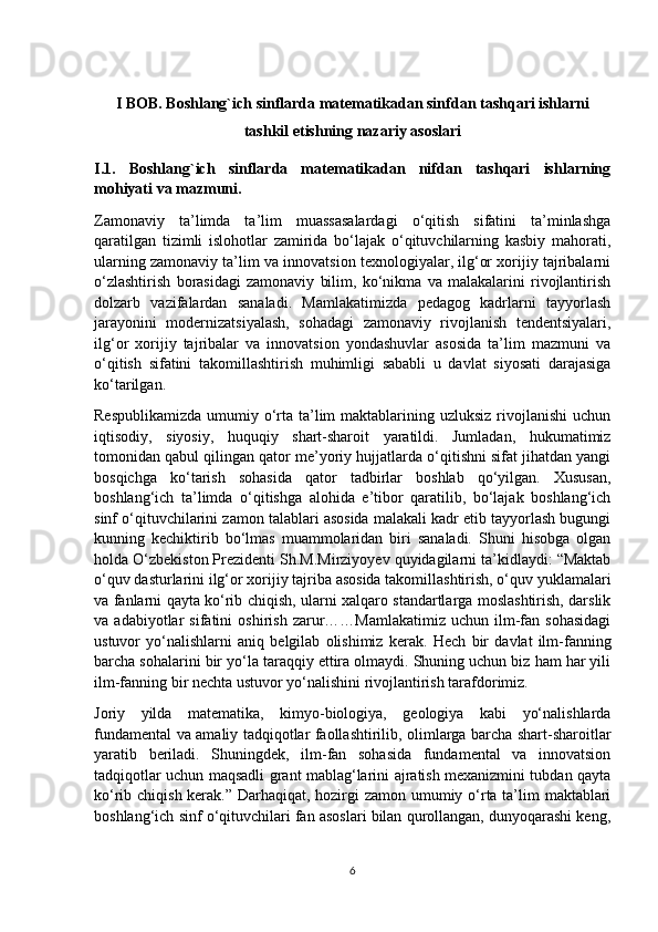I BOB.  Boshlang`ich sinflarda matematikadan sinfdan tashqari ishlarni
tashkil etishning nazariy asoslari
I.1.   Boshlang`ich   sinflarda   matematikadan   nifdan   tashqari   ishlarning
mohiyati va mazmuni.
Zamonaviy   ta’limda   ta’lim   muassasalardagi   o‘qitish   sifatini   ta’minlashga
qaratilgan   tizimli   islohotlar   zamirida   bo‘lajak   o‘qituvchilarning   kasbiy   mahorati,
ularning zamonaviy ta’lim va innovatsion texnologiyalar, ilg‘or xorijiy tajribalarni
o‘zlashtirish   borasidagi   zamonaviy   bilim,   ko‘nikma   va   malakalarini   rivojlantirish
dolzarb   vazifalardan   sanaladi.   Mamlakatimizda   pedagog   kadrlarni   tayyorlash
jarayonini   modernizatsiyalash,   sohadagi   zamonaviy   rivojlanish   tendentsiyalari,
ilg‘or   xorijiy   tajribalar   va   innovatsion   yondashuvlar   asosida   ta’lim   mazmuni   va
o‘qitish   sifatini   takomillashtirish   muhimligi   sababli   u   davlat   siyosati   darajasiga
ko‘tarilgan.
Respublikamizda  umumiy o‘rta ta’lim  maktablarining uzluksiz  rivojlanishi  uchun
iqtisodiy,   siyosiy,   huquqiy   shart-sharoit   yaratildi.   Jumladan,   hukumatimiz
tomonidan qabul qilingan qator me’yoriy hujjatlarda o‘qitishni sifat jihatdan yangi
bosqichga   ko‘tarish   sohasida   qator   tadbirlar   boshlab   qo‘yilgan.   Xususan,
boshlang‘ich   ta’limda   o‘qitishga   alohida   e’tibor   qaratilib,   bo‘lajak   boshlang‘ich
sinf o‘qituvchilarini zamon talablari asosida malakali kadr etib tayyorlash bugungi
kunning   kechiktirib   bo‘lmas   muammolaridan   biri   sanaladi.   Shuni   hisobga   olgan
holda O‘zbekiston Prezidenti Sh.M.Mirziyoyev quyidagilarni ta’kidlaydi: “Maktab
o‘quv dasturlarini ilg‘or xorijiy tajriba asosida takomillashtirish, o‘quv yuklamalari
va fanlarni qayta ko‘rib chiqish, ularni xalqaro standartlarga moslashtirish, darslik
va  adabiyotlar   sifatini   oshirish   zarur……Mamlakatimiz   uchun  ilm-fan  sohasidagi
ustuvor   yo‘nalishlarni   aniq   belgilab   olishimiz   kerak.   Hech   bir   davlat   ilm-fanning
barcha sohalarini bir yo‘la taraqqiy ettira olmaydi. Shuning uchun biz ham har yili
ilm-fanning bir nechta ustuvor yo‘nalishini rivojlantirish tarafdorimiz.
Joriy   yilda   matematika,   kimyo-biologiya,   geologiya   kabi   yo‘nalishlarda
fundamental va amaliy tadqiqotlar faollashtirilib, olimlarga barcha shart-sharoitlar
yaratib   beriladi.   Shuningdek,   ilm-fan   sohasida   fundamental   va   innovatsion
tadqiqotlar uchun maqsadli grant mablag‘larini ajratish mexanizmini tubdan qayta
ko‘rib chiqish kerak.” Darhaqiqat, hozirgi  zamon umumiy o‘rta ta’lim maktablari
boshlang‘ich sinf o‘qituvchilari fan asoslari bilan qurollangan, dunyoqarashi keng,
6 
