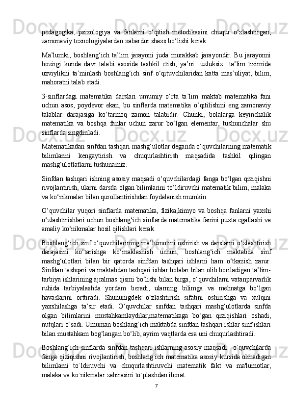 pedagogika,   psixologiya   va   fanlarni   o‘qitish   metodikasini   chuqur   o‘zlashtirgan,
zamonaviy texnologiyalardan xabardor shaxs bo‘lishi kerak. 
Ma’lumki,   boshlang‘ich   ta’lim   jarayoni   juda   murakkab   jarayondir.   Bu   jarayonni
hozirgi   kunda   davr   talabi   asosida   tashkil   etish,   ya’ni     uzluksiz     ta’lim   tizimida
uzviylikni   ta’minlash   boshlang‘ich   sinf   o‘qituvchilaridan   katta   mas’uliyat,   bilim,
mahoratni talab etadi.
3-sinflardagi   matematika   darslari   umumiy   o‘rta   ta’lim   maktab   matematika   fani
uchun   asos,   poydevor   ekan,   bu   sinflarda   matematika   o‘qitilishini   eng   zamonaviy
talablar   darajasiga   ko‘tarmoq   zamon   talabidir.   Chunki,   bolalarga   keyinchalik
matematika   va   boshqa   fanlar   uchun   zarur   bo‘lgan   elementar,   tushunchalar   shu
sinflarda singdiriladi.
Matematikadan sinfdan tashqari mashg‘ulotlar deganda o‘quvchilarning matematik
bilimlarini   kengaytirish   va   chuqurlashtirish   maqsadida   tashkil   qilingan
mashg‘ulotlatlarni tushunamiz.
Sinfdan tashqari  ishning asosiy  maqsadi  o‘quvchilardagi  fanga bo‘lgan  qiziqishni
rivojlantirish, ularni darsda olgan bilimlarini to‘ldiruvchi matematik bilim, malaka
va ko‘nikmalar bilan qurollantirishdan foydalanish mumkin. 
O‘quvchilar   yuqori   sinflarda   matematika,   fizika,kimyo   va   boshqa   fanlarni   yaxshi
o‘zlashtirishlari uchun boshlang‘ich sinflarda matematika fanini puxta egallashi va
amaliy ko‘nikmalar hosil qilishlari kerak.
Boshlang‘ich sinf  o‘quvchilarining ma’lumotini oshirish va darslarni  o‘zlashtirish
darajasini   ko‘tarishga   ko‘maklashish   uchun,   boshlang‘ich   maktabda   sinf
mashg‘ulotlari   bilan   bir   qatorda   sinfdan   tashqari   ishlarni   ham   o‘tkazish   zarur.
Sinfdan tashqari va maktabdan tashqari ishlar bolalar bilan olib boriladigan ta’lim-
tarbiya ishlarining ajralmas qismi bo‘lishi bilan birga, o‘quvchilarni vatanparvarlik
ruhida   tarbiyalashda   yordam   beradi,   ularning   bilimga   va   mehnatga   bo‘lgan
havaslarini   orttiradi.   Shununigdek   o‘zlashtirish   sifatini   oshirishga   va   xulqini
yaxshilashga   ta’sir   etadi.   O‘quvchilar   sinfdan   tashqari   mashg‘ulotlarda   sinfda
olgan   bilimlarini   mustahkamlaydilar,matematikaga   bo‘gan   qiziqishlari   oshadi,
nutqlari o‘sadi. Umuman boshlang‘ich maktabda sinfdan tashqari ishlar sinf ishlari
bilan mustahkam bog‘langan bo‘lib, ayrim vaqtlarda esa uni chuqurlashtiradi.
Boshlang`ich   sinflarda   sinfdan   tashqari   ishlarning   asosiy   maqsadi–   o`quvchilarda
fanga qiziqishni rivojlantirish, boshlang`ich matеmatika asosiy kursida olinadigan
bilimlarni   to`ldiruvchi   va   chuqurlashtiruvchi   matеmatik   fakt   va   ma'lumotlar,
malaka va ko`nikmalar zahirasini to`plashdan iborat. 
7 