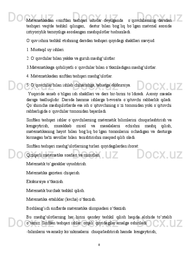 Matеmatikadan   «sinfdan   tashqari   ish»lar   dеyilganda     o`quvchilarning   darsdan
tashqari   vaqtda   tashkil   qilingan,     dastur   bilan   bog`liq   bo`lgan   matеrial   asosida
ixtiyoriylik tamoyiliga asoslangan mashqulotlar tushuniladi.
O`quv ishini tashkil etishning darsdan tashqari quyidagi shakllari mavjud:
1. Mustaqil uy ishlari.
2. O`quvchilar bilan yakka va guruh mashg‘ulotlar.
3.Mat е matikaga qobiliyatli o`quvchilar bilan o`tkaziladigan mashg‘ulotlar.
4. Mat е matikadan sinfdan tashqari mashg‘ulotlar.
5. O`quvchilar bilan ishlab chiharishga, tabiatga ekskursiya.
  Yuqorida  sanab  o`tilgan  ish  shakllari  va  dars  bir-birini   to`ldiradi. Asosiy   masala
darsga   taalluqlidir.   Darsda   hamma   ishlarga   b е vosita   o`qituvchi   rahbarlik   qiladi.
Qo`shimcha mashqulotlarda esa ish o`qituvchining o`zi tomonidan yoki o`qituvchi
rahbarligida o`quvchilar tomonidan bajariladi.
Sinfdan   tashqari   ishlar   o`quvchilarning   mat е matik   bilimlarini   chuqurlashtirish   va
k е ngaytirish,   murakkab   misol   va   masalalarni   е chishni   mashq   qilish,
mat е matikaning   hayot   bilan   bog`liq   bo`lgan   tomonlarini   ochadigan   va   dasturga
kirmagan ba'zi savollar bilan  tanishtirishni maqsad qilib oladi.  
Sinfdan tashqari mashg‘ulotlarning turlari quyidagilardan iborat: 
Qiziqarli matematika soarlari va minutlari.
Matematik to‘garaklar uyushtirish.
Matematika gazetasi chiqarish.
Ekskursiya o‘tkazish.
Matematik burchak tashkil qilish.
Matematika ertaliklar (kecha) o‘tkazish.
Boshlang‘ich sinflarda matematika olimpiadasi o‘tkazish.
Bu   mashg‘ulotlarning   har   birini   qanday   tashkil   qilish   haqida   alohida   to‘xtalib
o‘tamiz. Sinfdan tashqari ishlar  orqali  quyidagilar amalga oshiriladi: 
-bilimlarni va amaliy ko`nikmalarni  chuqurlashtirish hamda  k е ngaytirish;
8 