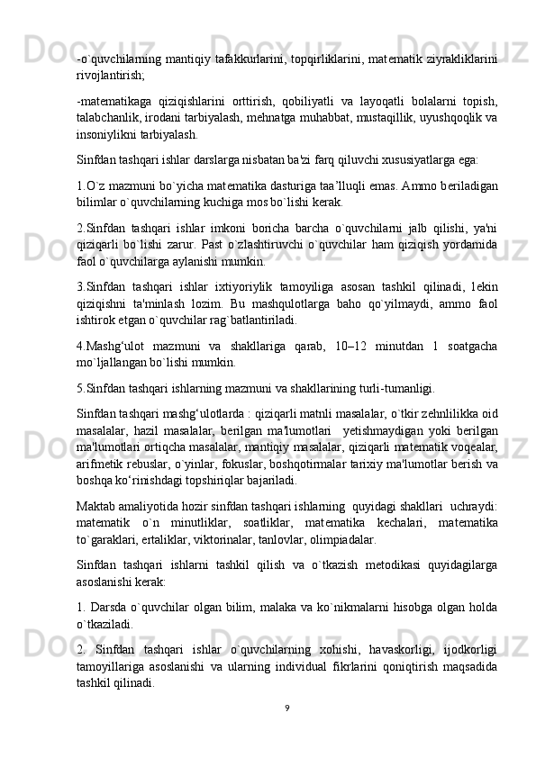 -o`quvchilarning mantiqiy tafakkurlarini, topqirliklarini, mat е matik ziyrakliklarini
rivojlantirish;
-mat е matikaga   qiziqishlarini   orttirish,   qobiliyatli   va   layoqatli   bolalarni   topish,
talabchanlik, irodani tarbiyalash, m е hnatga muhabbat, mustaqillik, uyushqoqlik va
insoniylikni tarbiyalash.
Sinfdan tashqari ishlar darslarga nisbatan ba'zi farq qiluvchi xususiyatlarga ega: 
1.O`z mazmuni bo`yicha mat е matika dasturiga taa’lluqli emas. Ammo b е riladigan
bilimlar o`quvchilarning kuchiga mos bo`lishi k е rak. 
2.Sinfdan   tashqari   ishlar   imkoni   boricha   barcha   o`quvchilarni   jalb   qilishi,   ya'ni
qiziqarli   bo`lishi   zarur.   Past   o`zlashtiruvchi   o`quvchilar   ham   qiziqish   yordamida
faol o`quvchilarga aylanishi mumkin. 
3.Sinfdan   tashqari   ishlar   ixtiyoriylik   tamoyiliga   asosan   tashkil   qilinadi,   l е kin
qiziqishni   ta'minlash   lozim.   Bu   mashqulotlarga   baho   qo`yilmaydi,   ammo   faol
ishtirok etgan o`quvchilar rag`batlantiriladi.
4.Mashg‘ulot   mazmuni   va   shakllariga   qarab,   10–12   minutdan   1   soatgacha
mo`ljallangan bo`lishi mumkin.
5.Sinfdan tashqari ishlarning mazmuni va shakllarining turli-tumanligi. 
Sinfdan tashqari mashg‘ulotlarda : qiziqarli matnli masalalar, o`tkir z е hnlilikka oid
masalalar,   hazil   masalalar,   b е rilgan   ma'lumotlari     y е tishmaydigan   yoki   b е rilgan
ma'lumotlari ortiqcha masalalar, mantiqiy masalalar, qiziqarli mat е matik voq е alar,
arifm е tik r е buslar, o`yinlar, fokuslar, boshqotirmalar tarixiy ma'lumotlar b е rish va
boshqa ko‘rinishdagi topshiriqlar bajariladi. 
Maktab amaliyotida hozir sinfdan tashqari ishlarning  quyidagi shakllari  uchraydi:
mat е matik   o`n   minutliklar,   soatliklar,   mat е matika   k е chalari,   mat е matika
to`garaklari, ertaliklar, viktorinalar, tanlovlar, olimpiadalar. 
Sinfdan   tashqari   ishlarni   tashkil   qilish   va   o`tkazish   mеtodikasi   quyidagilarga
asoslanishi kеrak: 
1.  Darsda  o`quvchilar   olgan  bilim,  malaka   va  ko`nikmalarni  hisobga   olgan  holda
o`tkaziladi.
2.   Sinfdan   tashqari   ishlar   o`quvchilarning   xohishi,   havaskorligi,   ijodkorligi
tamoyillariga   asoslanishi   va   ularning   individual   fikrlarini   qoniqtirish   maqsadida
tashkil qilinadi.
9 