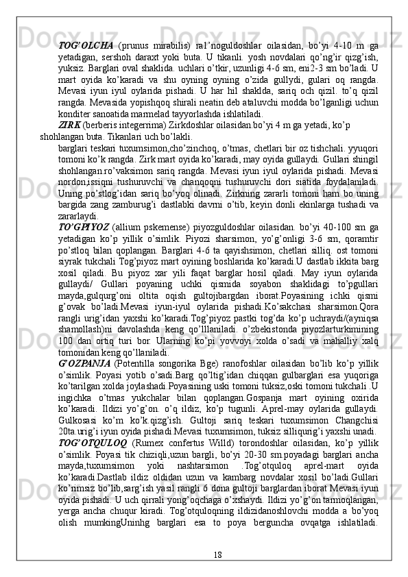 TOG’OLCHA   (prunus   mirabilis)   ra1’noguldoshlar   oilasidan,   bo’yi   4-10   m   ga
yetadigan,   sershoh   daraxt   yoki   buta.   U   tikanli.   yosh   novdalari   qo’ng’ir   qizg’ish,
yuksiz. Barglari oval shaklida. uchlari o’tkir, uzunligi 4-6 sm, eni2-3 sm bo’ladi. U
mart   oyida   ko’karadi   va   shu   oyning   oyning   o’zida   gullydi,   gulari   oq   rangda.
Mevasi   iyun   iyul   oylarida   pishadi.   U   har   hil   shaklda,   sariq   och   qizil.   to’q   qizil
rangda. Mevasida yopishqoq shirali neatin deb ataluvchi modda bo’lganligi uchun
konditer sanoatida marmelad tayyorlashda ishlatiladi. 
ZIRK  (berberis integerrima) Zirkdoshlar oilasidan.bo’yi 4 m ga yetadi, ko’p 
shohlangan buta. Tikanlari uch bo’lakli. 
barglari teskari tuxumsimon,cho’zinchoq, o’tmas, chetlari bir oz tishchali. yyuqori
tomoni ko’k rangda. Zirk mart oyida ko’karadi, may oyida gullaydi. Gullari shingil
shohlangan.ro’vaksimon   sariq   rangda.   Mevasi   iyun   iyul   oylarida   pishadi.   Mevasi
nordon,issiqni   tushuruvchi   va   chanqoqni   tushuruvchi   dori   siatida   foydalaniladi.
Uning   po’stlog’idan   sariq   bo’yoq   olinadi.   Zirkning   zararli   tomoni   ham   bo   uning
bargida   zang   zamburug’i   dastlabki   davrni   o’tib,   keyin   donli   ekinlarga   tushadi   va
zararlaydi. 
TO’GPIYOZ   (allium   pskemense)   piyozguldoshlar   oilasidan.   bo’yi   40-100   sm   ga
yetadigan   ko’p   yillik   o’simlik.   Piyozi   sharsimon,   yo’g’onligi   3-6   sm,   qoramtir
po’stloq   bilan   qoplangan.   Barglari   4-6   ta   qayishsimon,   chetlari   silliq.   ost   tomoni
siyrak tukchali Tog’piyoz mart oyining boshlarida ko’karadi.U dastlab ikkita barg
xosil   qiladi.   Bu   piyoz   xar   yili   faqat   barglar   hosil   qiladi.   May   iyun   oylarida
gullaydi/   Gullari   poyaning   uchki   qismida   soyabon   shaklidagi   to’pgullari
mayda,gulqurg’oni   oltita   oqish   gultojibargdan   iborat.Poyasining   ichki   qismi
g’ovak   bo’ladi.Mevasi   iyun-iyul   oylarida   pishadi.Ko’sakchasi   sharsimon.Qora
rangli   urig’idan   yaxshi   ko’karadi.Tog’piyoz   pastki   tog’da   ko’p   uchraydi/(ayniqsa
shamollash)ni   davolashda   keng   qo’lllaniladi.   o’zbekistonda   piyozlarturkimining
100   dan   ortiq   turi   bor.   Ularning   ko’pi   yovvoyi   xolda   o’sadi   va   mahalliy   xalq
tomonidan keng qo’llaniladi. 
G’OZPANJA   (Potentilla   songorika   Bge)   ranofoshlar   oilasidan   bo’lib   ko’p   yillik
o’simlik.   Poyasi   yotib   o’sadi.Barg   qo’ltig’idan   chiqqan   gulbarglari   esa   yuqoriga
ko’tarilgan xolda joylashadi.Poyasining uski tomoni tuksiz,oski tomoni tukchali .U
ingichka   o’tmas   yukchalar   bilan   qoplangan.Gospanja   mart   oyining   oxirida
ko’karadi.   Ildizi   yo’g’on.   o’q   ildiz,   ko’p   tugunli.   Aprel-may   oylarida   gullaydi.
Gulkosasi   ko’m   ko’k.qizg’ish.   Gultoji   sariq   teskari   tuxumsimon   Changchisi
20ta.urig’i iyun oyida pishadi.Mevasi tuxumsimon, tuksiz silliqurig’i yaxshi unadi.
TOG’OTQULOQ   (Rumex   confertus   Willd)   torondoshlar   oilasidan,   ko’p   yillik
o’simlik.   Poyasi   tik   chiziqli,uzun   bargli,   bo’yi   20-30   sm.poyadagi   barglari   ancha
mayda,tuxumsimon   yoki   nashtarsimon   .Tog’otquloq   aprel-mart   oyida
ko’karadi.Dastlab   ildiz   oldidan   uzun   va   kambarg   novdalar   xosil   bo’ladi.Gullari
ko’rimsiz bo’lib,sarg’ish yasil rangli 6 dona gultoji barglardan iborat Mevasi iyun
oyida pishadi. U uch qirrali yong’oqchaga o’xshaydi. Ildizi yo’g’on tarmoqlangan,
yerga   ancha   chuqur   kiradi.   Tog’otquloqning   ildizidanoshlovchi   modda   a   bo’yoq
olish   mumkingUninhg   barglari   esa   to   poya   berguncha   ovqatga   ishlatiladi.
  18   