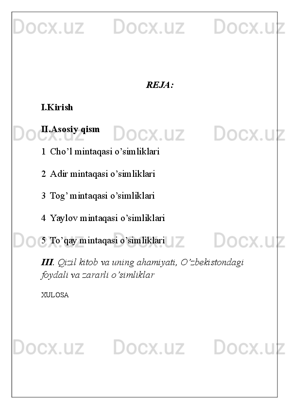  
  
 
 
REJA: 
I.Kirish 
II.Asosiy qism 
1 Cho’l mintaqasi o’simliklari 
2 Adir mintaqasi o’simliklari 
3 Tog’ mintaqasi o’simliklari 
4 Yaylov mintaqasi o’simliklari 
5 To’qay mintaqasi o’simliklari 
III .  Qizil   kitob   va   uning   ahamiyati ,  O ’ zbekistondagi  
foydali   va   zararli   o ’ simliklar  
XULOSA  
     