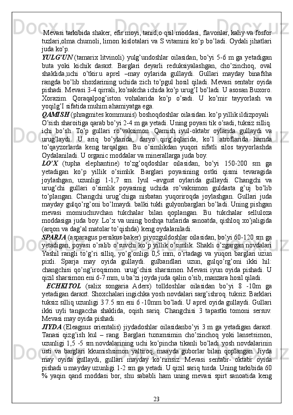  Mevasi tarkibida shaker, efir moyi, tanid,o qsil moddasi, flavonlar, kaliy va fosfor
tuzlari,olma.chumoli, limon kislotalari va S vitamini ko’p bo’ladi. Oydali jihatlari
juda ko’p. 
YULG’UN   (tamarix litvinoli)  yulg’undoshlar  oilasidan, bo’yi  5-6 m ga yetadigan
buta   yoki   kichik   daraxt.   Barglari   deyarli   reduksiyalashgan,   cho’zinchoq,   oval
shaklida,uchi   o’tkir.u   aprel   –may   oylarida   gullaydi.   Gullari   mayday   binafsha
rangda bo’lib shoxlarining  uchida zich  to’pgul  hosil   qiladi. Mevasi  sentabr   oyida
pishadi. Mevasi 3-4 qirrali, ko’sakcha ichida ko’p urug’I bo’ladi. U asosan Buxoro.
Xorazim.   Qoraqalpog’iston   vohalarida   ko’p   o’sadi.   U   ko’mir   tayyorlash   va
yoqilg’I sifatida muhim ahamiyatga ega. 
QAMISH  (phragmites kommunis) boshoqdoshlar oilasidan. ko’p yillik ildizpoyali 
O’sish sharoitiga qarab bo’yi 2-4 m ga yetadi. Uning poyasi tik o’sadi, tuksiz silliq.
ichi   bo’sh.   To’p   gullari   ro’vaksimon.   Qamish   iyul-oktabr   oylarida   gullaydi   va
urug’laydi.   U   ariq   bo’ylarida,   daryo   qirg’oqlarida,   ko’l   atroflarida   hamda
to’qayzorlarda   keng   tarqalgan.   Bu   o’simlikdan   yuqori   sifatli   silos   tayyorlashda
Oydalaniladi. U organic moddalar va minerallarga juda boy. 
LO’X   (tupha   elephantine)   to’zg’oqdoshlar   oilasidan,   bo’yi   150-200   sm   ga
yetadigan   ko’p   yillik   o’simlik.   Barglari   poyasining   ostki   qismi   tevaragida
joylashgan,   uzunligi   1-1,7   sm.   Iyul   –avgust   oylarida   gullaydi.   Changchi   va
urug’chi   gullari   o’simlik   poyasinig   uchida   ro’vaksimon   guldasta   g’uj   bo’lib
to’plangan.   Changchi   urug’chiga   nisbatan   yuqoriroqda   joylashgan.   Gullari   juda
mayday gulqo’rg’oni bo’lmaydi. balki tukli gulyonbarglari bo’ladi. Uning pishgan
mevasi   momiuchuvchan   tukchalar   bilan   qoplangan.   Bu   tukchalar   selluloza
moddasiga juda boy. Lo’x va uning boshqa turlarida sanoatda, qishloq xo’jaligida
(arqon va dag’al matolar to’qishda) keng oydalaniladi. 
SPARJA  (asparagus persikus baker) piyozguldoshlar oilasidan, bo’yi 60-120 sm ga
yetadigan, poyasi o’ralib o’suvchi ko’p yillik o’simlik. Shakli o’zgargan novdalari
Yashil   rangli   to’g’ri   silliq,   yo’g’onligi   0,5   mm,   o’rtadagi   va  yuqori   barglari   uzun
pixli.   Sparja   may   oyida   gullaydi.   gulbandlari   uzun,   gulqo’rg’oni   ikki   hil:
changchisi   qo’ng’iroqsimon.   urug’chisi   sharsimon.   Mevasi   iyun   oyida   pishadi.   U
qizil sharsimon eni 6-7 mm, u ba’zi joyda juda qalin o’sib, manzara hosil qiladi. 
  ECHKITOL   (salix   songaria   Aders)   tolldoshlar   oilasidan   bo’yi   8   -10m   ga
yetadigan daraxt. Shoxchalari ingichka yosh novdalari sarg’ishroq. tuksiz. Barklari
tuksiz silliq uzunligi 3 7.5 sm eni 6 -10mm bo’ladi. U aprel oyida gullaydi. Gullari
ikki   uyli   tangaccha   shaklida,   oqish   sariq.   Changchisi   3   tapastki   tomoni   sersuv.
Mevasi may oyida pishadi. 
JIYDA  (Eleagnus orientalis) jiydadoshlar oilasidanbo’yi 3 m ga yetadigan daraxt.
Tanasi   qizg’ish   kul   –   rang.   Barglari   tuxumsimin   cho’zinchoq   yoki   lansetsimon,
uzunligi 1,5 -5 sm.novdalarining uchi ko’pincha tikanli bo’ladi yosh novdalarinin
usti   va   barglari   kkumishsimon   yaltiroq,   maayda   guborlar   bilan   qoplangan.   Jiyda
may   oyida   gullaydi,   gullari   mayday   ko’rimsiz.   Mevasi   sentabr-   oktabr   oyida
pishadi u mayday uzunligi 1-2 sm ga yetadi. U qizil sariq tusda. Uning tarkibida 60
%   yaqin   qand   moddasi   bor,   shu   sababli   ham   uning   mevasi   spirt   sanoatida   keng
  23   