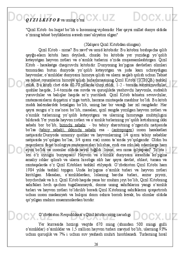 Q I Z I L K I T O B  va uning o’rni 
"Qizil Kitob -bu hujjat bo’lib u Insonning vijdonidir. Har qaysi millat dunyo oldida
o’zining tabiat boyliklarini asrash mas’uliyatini olgan" 
(Xalqaro Qizil Kitobdan olingan). 
Qizil Kitob - nima? Bu xavf va umid kitobidir. Bu kitobni boshqacha qilib
qayğu-alam   kitobi   ham   deyiladi,   chunki   bu   kitobda   yer   yuzidagi   yo’qolib
ketayotgan   hayvon   zotlari   va   o’simlik   turlarini   o’zida   mujassamlashtirgan.   Qizil
Kitob   -   harakatga   chaqiruvchi   kitobidir.   Dunyoning   ko’pgina   davlatlari   olimlari
tomonidan   butun   dunyoda   yo’qolib   ketayotgan   va   juda   kam   uchraydigan
hayvonlar, o’simliklar dunyosini himoya qilish va ularni saqlab qolish uchun Tabiat
va tabiat resurslarini himoya qilish birlashmasining Qizil Kitobi (XTHQB) tashkil
etildi. Bu kitob chet elda 60-70 yillarda chop etildi. 1-2 - tomida sutemizuvchilar,
qushlar haqida, 3-4-tomida esa suvda va quruqlikda yashovchi  hayvonla, sudralib
yuruvchilar   va   baliqlar   haqida   so’z   yuritiladi.   Qizil   Kitob   tabiatni   sevuvchilar,
mutaxassislarni diqqatini o’ziga tortib, hamma mintaqada mashhur bo’ldi. Bu kitob
xuddi   kalendardek   bezalgan   bo’lib,   uning   har   bir   varaği   har   xil   rangdadir.   Har
qaysi rangni o’z ma’nosi  bo’lib, masalan, qizil rangda yozilgan hayvon zotlari va
o’simlik   turlarining   yo’qolib   ketayotgani   va   ularning   himoyaga   muhtojligini
bildiradi.Yer yuzida hayvon zotlari va o’simlik turlarining yo’qolib ketishining ikki
sababi   bor   bo’lib,   birinchi   sababi :   -   bu   tabiiy   sharoitning   o’zgarishi   natijasida
bo’lsa   ( tabiiy   sabab),   ikkinchi   sababi   esa   -   (antropogen )   inson   harakatlari
natijasidir.Dunyoda   umumiy   qushlar   va   hayvonlarning   1/4   qismi   tabiiy   sabablar
natijasida   yo’qolgan   bo’lsa,   3/4   qismi   esa)   inson   ta’sirida   yo’qolgandir.   Oldin   bu
raqamlarni faqat biologiya mutaxassislari bilishsa, endi esa mln.lab odamlarga ham
ayon   bo’ldi   va   insonlar   oldida   savol   tuğildi:   Inson,   sen   nima   qilyapsan?  To’xta   -
sen   o’z   uyingni   buzyapsan!   Hayvon   va   o’simlik   dunyosini   asrashda   ko’pgina
amaliy   ishlar   qilinib   va   ularni   hisobga   olib   har   qaysi   davlat,   oblast,   tuman   va
mintaqalarda   o’z   Qizil   Kitoblari   tashkil   etilyapdi.   O’zbekiston   Qizil   Kitobi   ham
1984   yilda   tashkil   topgan.   Unda   ko’pgina   o’simlik   turlari   va   hayvon   zotlari
kiritilgan.   Masalan,   o’simliklardan;   lolaning   barcha   turlari,   anzur   piyozi,
boychechak va h.z. Qizil Kitob haqida yana bir muhim joyi bo’lib, Qizil Kitobning
sahifalari   hech   qachon   tugallanmaydi,   doimo   uning   sahifalarini   yangi   o’simlik
turlari   va  hayvon  zotlari   to’ldirilib  boradi.Qizil  Kitobning  sahifalarini   qisqartirish
uchun   inson   madaniyati   va   hulqini   doim   oshira   borish   kerak,   bu   olimlar   oldida
qo’yilgan muhim muammolardan biridir. 
 
O’zbekiston Respublikasi «Qizil kitobi» ning zarurligi 
Yer   kurrasida   hozirgi   vaqtda   670   ming   (shundan   500   mingi   gulli
o’simliklar) o’simliklar va 1,5 million hayvon turlari mavjud bo’lib, ularning 93%
uchun   quruqlik   va   7%   i   uchun   suv   yashash   muhiti   hisoblanadi.   Turlarning   hosil
  26   