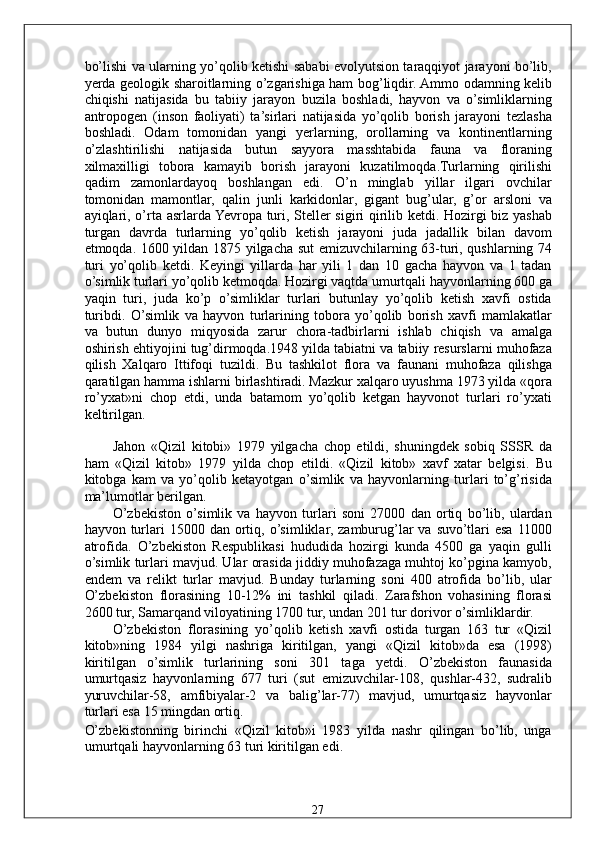 bo’lishi va ularning yo’qolib ketishi sababi evolyutsion taraqqiyot jarayoni bo’lib,
yerda geologik sharoitlarning o’zgarishiga ham bog’liqdir. Ammo odamning kelib
chiqishi   natijasida   bu   tabiiy   jarayon   buzila   boshladi,   hayvon   va   o’simliklarning
antropogen   (inson   faoliyati)   ta’sirlari   natijasida   yo’qolib   borish   jarayoni   tezlasha
boshladi.   Odam   tomonidan   yangi   yerlarning,   orollarning   va   kontinentlarning
o’zlashtirilishi   natijasida   butun   sayyora   masshtabida   fauna   va   floraning
xilmaxilligi   tobora   kamayib   borish   jarayoni   kuzatilmoqda.Turlarning   qirilishi
qadim   zamonlardayoq   boshlangan   edi.   O’n   minglab   yillar   ilgari   ovchilar
tomonidan   mamontlar,   qalin   junli   karkidonlar,   gigant   bug’ular,   g’or   arsloni   va
ayiqlari, o’rta asrlarda Yevropa turi, Steller sigiri qirilib ketdi. Hozirgi biz yashab
turgan   davrda   turlarning   yo’qolib   ketish   jarayoni   juda   jadallik   bilan   davom
etmoqda. 1600 yildan 1875 yilgacha sut emizuvchilarning 63-turi, qushlarning 74
turi   yo’qolib   ketdi.   Keyingi   yillarda   har   yili   1   dan   10   gacha   hayvon   va   1   tadan
o’simlik turlari yo’qolib ketmoqda. Hozirgi vaqtda umurtqali hayvonlarning 600 ga
yaqin   turi,   juda   ko’p   o’simliklar   turlari   butunlay   yo’qolib   ketish   xavfi   ostida
turibdi.   O’simlik   va   hayvon   turlarining   tobora   yo’qolib   borish   xavfi   mamlakatlar
va   butun   dunyo   miqyosida   zarur   chora-tadbirlarni   ishlab   chiqish   va   amalga
oshirish ehtiyojini tug’dirmoqda.1948 yilda tabiatni va tabiiy resurslarni muhofaza
qilish   Xalqaro   Ittifoqi   tuzildi.   Bu   tashkilot   flora   va   faunani   muhofaza   qilishga
qaratilgan hamma ishlarni birlashtiradi. Mazkur xalqaro uyushma 1973 yilda «qora
ro’yxat»ni   chop   etdi,   unda   batamom   yo’qolib   ketgan   hayvonot   turlari   ro’yxati
keltirilgan. 
Jahon   «Qizil   kitobi»   1979   yilgacha   chop   etildi,   shuningdek   sobiq   SSSR   da
ham   «Qizil   kitob»   1979   yilda   chop   etildi.   «Qizil   kitob»   xavf   xatar   belgisi.   Bu
kitobga   kam   va   yo’qolib   ketayotgan   o’simlik   va   hayvonlarning   turlari   to’g’risida
ma’lumotlar berilgan. 
O’zbekiston   o’simlik   va   hayvon   turlari   soni   27000   dan   ortiq   bo’lib,   ulardan
hayvon turlari  15000  dan ortiq, o’simliklar,  zamburug’lar  va  suvo’tlari   esa  11000
atrofida.   O’zbekiston   Respublikasi   hududida   hozirgi   kunda   4500   ga   yaqin   gulli
o’simlik turlari mavjud. Ular orasida jiddiy muhofazaga muhtoj ko’pgina kamyob,
endem   va   relikt   turlar   mavjud.   Bunday   turlarning   soni   400   atrofida   bo’lib,   ular
O’zbekiston   florasining   10-12%   ini   tashkil   qiladi.   Zarafshon   vohasining   florasi
2600 tur, Samarqand viloyatining 1700 tur, undan 201 tur dorivor o’simliklardir. 
O’zbekiston   florasining   yo’qolib   ketish   xavfi   ostida   turgan   163   tur   «Qizil
kitob»ning   1984   yilgi   nashriga   kiritilgan,   yangi   «Qizil   kitob»da   esa   (1998)
kiritilgan   o’simlik   turlarining   soni   301   taga   yetdi.   O’zbekiston   faunasida
umurtqasiz   hayvonlarning   677   turi   (sut   emizuvchilar-108,   qushlar-432,   sudralib
yuruvchilar-58,   amfibiyalar-2   va   balig’lar-77)   mavjud,   umurtqasiz   hayvonlar
turlari esa 15 mingdan ortiq. 
O’zbekistonning   birinchi   «Qizil   kitob»i   1983   yilda   nashr   qilingan   bo’lib,   unga
umurtqali hayvonlarning 63 turi kiritilgan edi. 
  27   