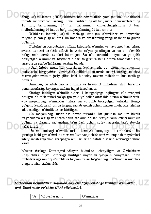 Yangi   «Qizil   kitob»   (2003)   birinchi   bor   davlat   tilida   yozilgan   bo’lib,   ikkinchi
tomida sut emizuvchilarning 23 turi, qushlarning 48 turi, sudralib yuruvchilarning
16   turi,   balig’larning   17   turi,   xalqasimon   chuvalchanglarning   3   turi,
molluskalarning 14 turi va bo’g’imoyoqlilarning 61 turi kiritildi. 
Ta’kidlash   lozimki,   «Qizil   kitob»ga   kiritilgan   o’simliklar   va   hayvonlar
ro’yxati yildan-yilga aniqrog’ bo’lmoqda va biz ularning yangi  nashrlariga guvoh
bo’lamiz. 
O’zbekiston   Respublikasi   «Qizil   kitob»ida   o’simlik   va   hayvonot   turi,   oilasi,
avlodi,   turkumi   tartibida   alfavit   bo’yicha   ro’yxatga   olingan   va   har   bir   o’simlik
ko’rgazmali   tarzda   suratlari   keltirilgan.   Bu   o’z   navbatida   noyob   va   yo’qolib
borayotgan   o’simlik   va   hayvonot   turlari   to’g’risida   keng   omma   tomonidan   aniq
tasavvurga ega bo’lishlariga yordam beradi. 
«Qizil   kitob»   muhofaza   choralarini   kuchaytirish,   qo’riqxona   va   buyurtma
hududlarini kengaytirish, yovvoyi o’simliklar bilan savdo-sotiqni tartibga solishda
litsenziyalar   tizimini   joriy   qilish   kabi   bir   talay   muhim   tadbirlarni   kun   tartibiga
qo’yadi. 
Umuman,   bu   kitob   barcha   o’simlik   va   hayvonot   muhofaza   qilish   borasida
qonun asoslariga tayangan muhim hujjat hisoblanadi. 
Kitobga   kiritilgan   o’simlik   turlari   4   kategoriyaga   bqlingan:   «0»   maqomi
berilgan   o’simlik   turlari   yo’qolgan   yoki   yo’qolish   arafasida   turgan   o’simliklardir.
«1»   maqomidagi   o’simliklar   turlari   esa   yo’qolib   borayotgan   turlardir.   Bunga
yo’qolib ketish xavfi ostida turgan, saqlab qolish uchun maxsus muhofaza qilishni
talab etadigan o’simlik turlari kiritilgan. 
«2»   maqomidagi   turlar   esa   noyob   turlardir.   Bu   guruhga   ma’lum   kichik
maydonlarda o’ziga xos sharoitlarda saqlanib qolgan, tez yo’qolib ketishi mumkin
bo’lgan   va   ularning   saqlanishini   ta’minlash   uchun   jiddiy   nazoratni   talab   etuvchi
turlar kiradi. 
«3»   maqomidagi   o’simlik   turlari   kamayib   borayotgan   o’simliklardir.   Bu
guruhga kiritilgan o’simlik turlari ma’lum vaqt ichida soni va tarqalish maydonlari
tabiiy   sabablarga   yoki   anropogen   omillari   ta’siri   ostida   qisqarib   ketayotgan   turlar
kiradi. 
Mazkur   risolaga   Samarqand   viloyati   hududida   uchraydigan   va   O’zbekiston
Respublikasi   «Qizil   kitobi»ga   kiritilgan   noyob   va   yo’qolib   borayotgan,   inson
muhofazasiga muhtoj o’simlik va hayvon turlari to’g’risidagi ma’lumotlar matnlari
o’zgartirishlarsiz kiritildi. 
 
 
O’zbekiston Respublikasi viloyatlari bo’yicha “Qizil kitob”ga kiritilgan o’simliklar 
soni.  Yangi nashr bo’yicha (1998-yilgi nashr). 
 
T\r  Viloyatlar nomi.  O’simliklar 
  28   