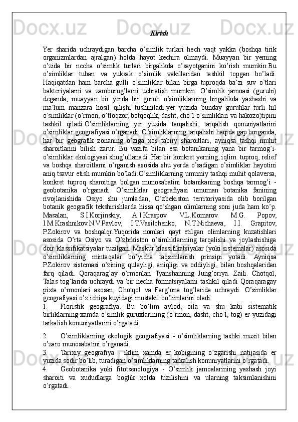 Kirish
Yer   sharida   uchraydigan   barcha   o ’ simlik   turlari   hech   vaqt   yakka   ( boshqa   tirik
organizmlardan   ajralgan )   holda   hayot   kechira   olmaydi .   Muayyan   bir   yerning
o ’ zida   bir   necha   o ’ simlik   turlari   birgalikda   o ’ sayotganini   ko ’ rish   mumkin . Bu
o ’ simliklar   tuban   va   yuksak   o ’ simlik   vakillaridan   tashkil   topgan   bo ’ ladi .
Haqiqatdan   ham   barcha   gulli   o’simliklar   bilan   birga   tuproqda   ba’zi   suv   o’tlari
bakteriyalarni   va   zamburug’larni   uchratish   mumkin.   O’simlik   jamoasi   (guruhi)
deganda,   muayyan   bir   yerda   bir   guruh   o’simliklarning   birgalikda   yashashi   va
ma’lum   manzara   hosil   qilishi   tushiniladi.yer   yuzida   bunday   guruhlar   turli   hil
o’simliklar (o’rmon, o’tloqzor, botqoqlik, dasht, cho’l o’simliklari va hakozo)tipini
tashkil   qiladi.O’simliklarning   yer   yuzida   tarqalishi,   tarqalish   qonuniyatlarini
o’simliklar geografiyasi o’rganadi. O’simliklarning tarqalishi haqida gap borganda,
har   bir   geografik   zonaning   o’ziga   xos   tabiiy   sharoitlari,   ayniqsa   tashqi   muhit
sharoitlarini   bilish   zarur.   Bu   vazifa   bilan   esa   botanikaning   yana   bir   tarmog’i-
o’simliklar ekologiyasi shug’ullanadi. Har bir konkret yerning, iqlim. tuproq, relief
va  boshqa   sharoitlarni   o’rganish   asosida   shu   yerda   o’sadigan   o’simliklar   hayotini
aniq tsavur etish mumkin bo’ladi.O’simliklarning umumiy tashqi muhit qolaversa,
konkret   tuproq   sharoitiga   bolgan   munosabatini   botanikaning   boshqa   tarmog’i   -
geobotanika   o’rganadi.   O’simliklar   geografiyasi   umuman   botanika   fanining
rivojlanishida   Osiyo   shu   jumladan,   O’zbekiston   territoriyasida   olib   borilgan
botanik geografik tekshirishlarda  hissa  qo’shgan olimlarning soni  juda ham  ko’p.
Masalan,   S.I.Korjinskiy,   A.I.Kraspov.   V.L.Komarov.   M.G.   Popov,
I.M.Krashnikov.N.V.Pavlov,   I.T.Vasilchenko,   N.T.Nichaeva,   I.I.   Grapitov,
P.Zokirov   va   boshqalqr.Yuqorida   nomlari   qayt   etilgan   olimlarning   kuzatishlari
asosida   O’rta   Osiyo   va   O’zbrkiston   o’simliklarining   tarqalishi   va   joylashishiga
doir klassifikatsiyalar tuzilgan. Maskur klassifikatsiyalar (yoki sistemalar) asosida
o’simliklarning   mintaqalar   bo’yicha   taqsimlanish   prinsipi   yotadi.   Ayniqsa
P.Zokirov   sistemasi   o’zining   qulayligi,   aniqligi   va   oddiyligi,   bilan   boshqalaridan
farq   qiladi.   Qoraqarag’ay   o’rmonlari   Tyanshanning   Jung’oriya.   Zaili.   Chotqol,
Talas   tog’larida  uchraydi   va  bir   necha   formatsiyalarni   tashkil   qiladi   Qoraqaragay
pixta   o’rmonlari   asosan,   Chotqol   va   Farg’ona   tog’larida   uchraydi.   O’simliklar
geografiyasi o’z ichiga kuyidagi mustakil bo’limlarini oladi. 
1. Floristik   geografiya.   Bu   bo’lim   avlod,   oila   va   shu   kabi   sistematik
birliklarning xamda o’simlik guruxlarining (o’rmon, dasht, cho’l, tog) er yuzidagi
tarkalish konuniyatlarini o’rgatadi. 
2. O’simliklarning   ekologik   geografiyasi   -   o’simliklarning   tashki   muxit   bilan
o’zaro munosabatini o’rganadi. 
3. Tarixiy   geografiya   -   iklim   xamda   er   kobigining   o’zgarishi   natijasida   er
yuzida sodir bo’lib, turadigan o’simliklarning tarkalish konuniyatlarini o’rgatadi. 
4. Geobotanika   yoki   fitotsenologiya   -   O’simlik   jamoalarining   yashash   joyi
sharoiti   va   xududlarga   boglik   xolda   tuzilishini   va   ularning   taksimlanishini
o’rgatadi. 
     