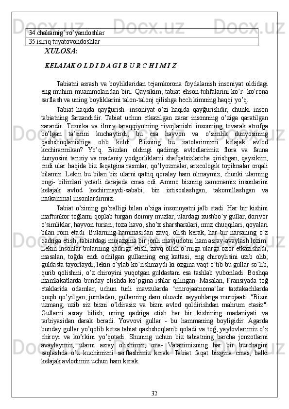 34.chakamig’ ro’yandoshlar 
35.isiriq tuyatovondoshlar  
  XULOSA: 
  KELAJAK O L D I D A G I B  U  R  C  H I M I Z  
Tabiatni   asrash   va   boyliklaridan  tejamkorona   foydalanish   insoniyat   oldidagi
eng muhim muammolaridan biri. Qaysikim, tabiat ehson-tuhfalarini ko’r- ko’rona
sarflash va uning boyliklarini talon-talonj qilishga hech kimning haqqi yo’q. 
Tabiat   haqida   qayğurish-   insoniyat   o’zi   haqida   qayğurishdir,   chunki   inson
tabiatning   farzandidir.   Tabiat   uchun   etkazilgan   zarar   insonning   o’ziga   qaratilgan
zarardir.   Texnika   va   ilmiy   taraqqiyotning   rivojlanishi   insonning   tevarak   atrofga
bo’lgan   ta’sirini   kuchaytirdi,   bu   esa   hayvon   va   o’simlik   dunyosining
qashshoqlanishiga   olib   keldi.   Bizning   bu   xatolarimizni   kelajak   avlod
kechirarmikan?   Yo’q.   Bizdan   oldingi   qadimgi   avlodlarimiz   flora   va   fauna
dunyosini  tarixiy va madaniy yodgorliklarni shafqatsizlarcha qirishgan, qaysikim,
cndi ular haqida biz faqatgina rasmlar, qo’lyozmalar, arxeologik topilmalar orqali
bilamiz.  Lekin  bu   bilan  biz   ularni   qattiq  qoralay   ham   olmaymiz,   chunki   ularning
ongi-   bilimlari   yetarli   darajada   emas   edi.  Ammo   bizning   zamonamiz   insonlarini
kelajak   avlod   kechirmaydi-sababi,   biz   ixtisoslashgan,   takomillashgan   va
mukammal insonlardirmiz. 
Tabiat o’zining go’zalligi bilan o’ziga insonoyatni jalb etadi. Har bir kishini
maftunkor toğlarni qoplab turgan doimiy muzlar, ulardagi xushbo’y gullar, dorivor
o’simliklar, hayvon turiari, toza havo, sho’x sharsharalari, muz chuqqilari, qoyalari
bilan   rom   etadi.   Bularning   hammasidan   zavq.   olish   kerak,   har   bir   narsaning   o’z
qadriga etish, tabiatdagi mujazgina bir jonli mavjudotni ham asray-avaylash lozim.
Lekin insonlar bularning qadriga etish, zavq olish o’rniga ularga ozor etkazishadi,
masalan,   toğda   endi   ochilgan   gullarning   eng   kattasi,   eng   chiroylisini   uzib   olib,
guldasta tayorlaydi, lekin o’ylab ko’rishmaydi-ki ozgina vaqt o’tib bu gullar so’lib,
qurib   qolishini,   o’z   chiroyini   yuqotgan   guldastani   esa   tashlab   yuboriladi.   Boshqa
mamlakatlarda   bunday   olishda   ko’pgina   ishlar   qilingan.   Masalan,   Fransiyada   toğ
etaklarida   odamlar,   uchun   turli   mavzularda   "murojaatnoma"lar   taxtakachlarda
qoqib qo’yilgan, jumladan, gullarning dam oluvchi  sayyohlarga murojaati: "Bizni
uzmang,   uzib   siz   bizni   o’ldirasiz   va   bizni   avlod   qoldirishdan   mahrum   etasiz".
Gullarni   asray   bilish,   uning   qadriga   etish   har   bir   kishining   madaniyati   va
tarbiyasidan   darak   beradi.   Yovvovi   gullar   -   bu   hammaning   boyligidir.   Agarda
bunday gullar yo’qolib ketsa tabiat qashshoqlanib qoladi va toğ, yaylovlarimiz o’z
chiroyi   va   ko’rkini   yo’qotadi.   Shuning   uchun   biz   tabiatning   barcha   jonzotlarni
avaylaymiz,   ularni   asray   olishimiz,   ona-   Vatanimizning   har   bir   burchagini
saqlashda   o’z   kuchimizni   sarflashimiz   kerak.   Tabiat   faqat   bizgina   emas,   balki
kelajak avlodimiz uchun ham kerak. 
  32   