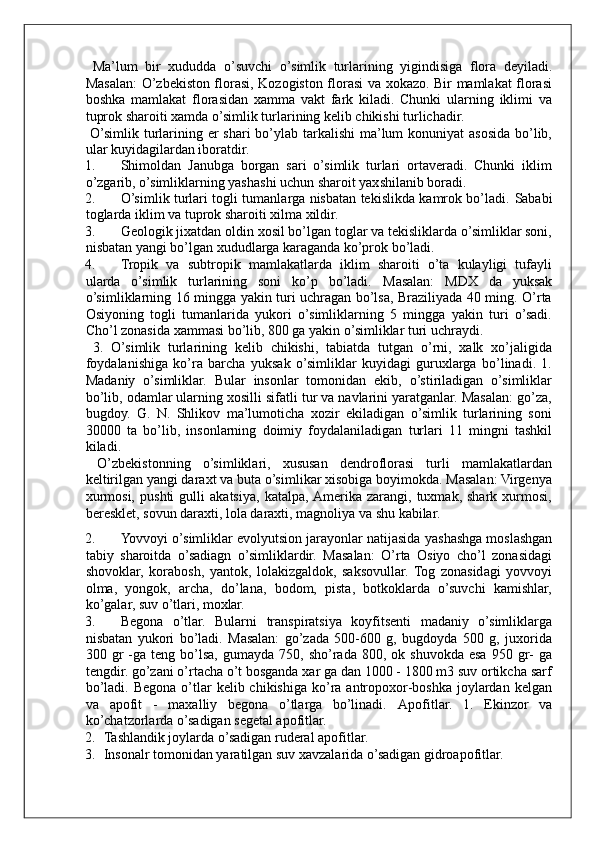 Ma ’ lum   bir   xududda   o ’ suvchi   o ’ simlik   turlarining   yigindisiga   flora   deyiladi .
Masalan: O’zbekiston florasi, Kozogiston florasi va xokazo. Bir mamlakat florasi
boshka   mamlakat   florasidan   xamma   vakt   fark   kiladi.   Chunki   ularning   iklimi   va
tuprok sharoiti xamda o’simlik turlarining kelib chikishi turlichadir. 
  O’simlik turlarining er  shari bo’ylab tarkalishi  ma’lum konuniyat  asosida bo’lib,
ular kuyidagilardan iboratdir. 
1. Shimoldan   Janubga   borgan   sari   o’simlik   turlari   ortaveradi.   Chunki   iklim
o’zgarib, o’simliklarning yashashi uchun sharoit yaxshilanib boradi. 
2. O’simlik turlari togli tumanlarga nisbatan tekislikda kamrok bo’ladi.   Sababi
toglarda iklim va tuprok sharoiti xilma xildir. 
3. Geologik jixatdan oldin xosil bo’lgan toglar va tekisliklarda o’simliklar soni,
nisbatan yangi bo’lgan xududlarga karaganda ko’prok bo’ladi. 
4. Tropik   va   subtropik   mamlakatlarda   iklim   sharoiti   o’ta   kulayligi   tufayli
ularda   o’simlik   turlarining   soni   ko’p   bo’ladi.   Masalan:   MDX   da   yuksak
o’simliklarning 16 mingga yakin turi uchragan bo’lsa, Braziliyada 40 ming. O’rta
Osiyoning   togli   tumanlarida   yukori   o’simliklarning   5   mingga   yakin   turi   o’sadi.
Cho’l zonasida xammasi bo’lib, 800 ga yakin o’simliklar turi uchraydi. 
  3.   O’simlik   turlarining   kelib   chikishi,   tabiatda   tutgan   o’rni,   xalk   xo’jaligida
foydalanishiga   ko’ra   barcha   yuksak   o’simliklar   kuyidagi   guruxlarga   bo’linadi.   1.
Madaniy   o’simliklar.   Bular   insonlar   tomonidan   ekib,   o’stiriladigan   o’simliklar
bo’lib, odamlar ularning xosilli sifatli tur va navlarini yaratganlar. Masalan: go’za,
bugdoy.   G.   N.   Shlikov   ma’lumoticha   xozir   ekiladigan   o’simlik   turlarining   soni
30000   ta   bo’lib,   insonlarning   doimiy   foydalaniladigan   turlari   11   mingni   tashkil
kiladi. 
  O’zbekistonning   o’simliklari,   xususan   dendroflorasi   turli   mamlakatlardan
keltirilgan yangi daraxt va buta o’simlikar xisobiga boyimokda. Masalan: Virgenya
xurmosi,   pushti   gulli   akatsiya,   katalpa,  Amerika   zarangi,   tuxmak,   shark   xurmosi,
beresklet, sovun daraxti, lola daraxti, magnoliya va shu kabilar. 
2. Yovvoyi o’simliklar evolyutsion jarayonlar natijasida   yashashga moslashgan
tabiy   sharoitda   o’sadiagn   o’simliklardir.   Masalan:   O’rta   Osiyo   cho’l   zonasidagi
shovoklar,   korabosh,   yantok,   lolakizgaldok,   saksovullar.   Tog   zonasidagi   yovvoyi
olma,   yongok,   archa,   do’lana,   bodom,   pista,   botkoklarda   o’suvchi   kamishlar,
ko’galar, suv o’tlari, moxlar. 
3. Begona   o’tlar.   Bularni   transpiratsiya   koyfitsenti   madaniy   o’simliklarga
nisbatan   yukori   bo’ladi.   Masalan:   go’zada   500-600   g,   bugdoyda   500   g,   juxorida
300  gr  -ga  teng  bo’lsa,  gumayda   750,  sho’rada   800,  ok  shuvokda  esa  950  gr-   ga
tengdir. go’zani o’rtacha o’t bosganda xar ga dan 1000 - 1800 m3 suv ortikcha sarf
bo’ladi.  Begona  o’tlar   kelib  chikishiga  ko’ra  antropoxor-boshka  joylardan  kelgan
va   apofit   -   maxalliy   begona   o’tlarga   bo’linadi.   Apofitlar.   1.   Ekinzor   va
ko’chatzorlarda o’sadigan segetal apofitlar. 
2. Tashlandik joylarda o’sadigan ruderal apofitlar. 
3. Insonalr tomonidan yaratilgan suv xavzalarida o’sadigan gidroapofitlar.