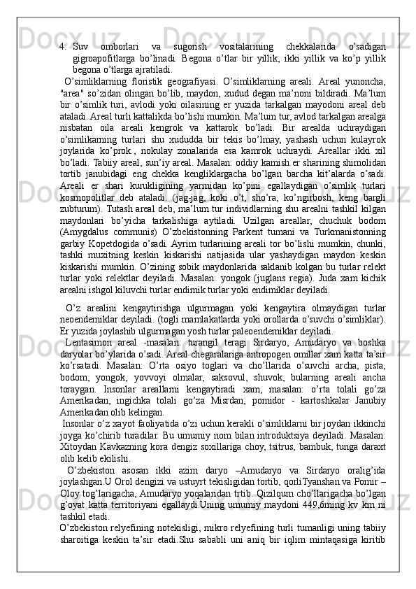 4. Suv   omborlari   va   sugorish   vositalarining   chekkalarida   o’sadigan
gigroapofitlarga   bo’linadi.   Begona   o’tlar   bir   yillik,   ikki   yillik   va   ko’p   yillik
begona o’tlarga ajratiladi. 
  O’simliklarning   floristik   geografiyasi.   O’simliklarning   areali.   Areal   yunoncha,
"area"   so’zidan   olingan   bo’lib,   maydon,   xudud   degan   ma’noni   bildiradi.   Ma’lum
bir   o’simlik   turi,   avlodi   yoki   oilasining   er   yuzida   tarkalgan   mayodoni   areal   deb
ataladi. Areal turli kattalikda bo’lishi mumkin. Ma’lum tur, avlod tarkalgan arealga
nisbatan   oila   areali   kengrok   va   kattarok   bo’ladi.   Bir   arealda   uchraydigan
o’simlikarning   turlari   shu   xududda   bir   tekis   bo’lmay,   yashash   uchun   kulayrok
joylarida   ko’prok.,   nokulay   zonalarida   esa   kamrok   uchraydi.   Areallar   ikki   xil
bo’ladi. Tabiiy areal, sun’iy areal. Masalan: oddiy kamish er sharining shimolidan
tortib   janubidagi   eng   chekka   kengliklargacha   bo’lgan   barcha   kit’alarda   o’sadi.
Areali   er   shari   kurukligining   yarmidan   ko’pini   egallaydigan   o’simlik   turlari
kosmopolitlar   deb   ataladi.   (jag-jag,   koki   o’t,   sho’ra,   ko’ngirbosh,   keng   bargli
zubturum). Tutash areal  deb, ma’lum  tur  individlarning shu arealni  tashkil  kilgan
maydonlari   bo’yicha   tarkalishiga   aytiladi.   Uzilgan   areallar,   chuchuk   bodom
(Amygdalus   communis)   O’zbekistonning   Parkent   tumani   va   Turkmanistonning
garbiy   Kopetdogida   o’sadi.  Ayrim   turlarining   areali   tor   bo’lishi   mumkin,   chunki,
tashki   muxitning   keskin   kiskarishi   natijasida   ular   yashaydigan   maydon   keskin
kiskarishi  mumkin. O’zining sobik maydonlarida saklanib  kolgan bu turlar  relekt
turlar   yoki   relektlar   deyiladi.   Masalan:   yongok   (juglans   regia).   Juda   xam   kichik
arealni ishgol kiluvchi turlar endimik turlar yoki endimiklar deyiladi.  
  O’z   arealini   kengaytirishga   ulgurmagan   yoki   kengaytira   olmaydigan   turlar
neoendemiklar deyiladi. (togli mamlakatlarda yoki orollarda o’suvchi o’simliklar).
Er yuzida joylashib ulgurmagan yosh turlar paleoendemiklar deyiladi. 
  Lentasimon   areal   -masalan:   turangil   teragi   Sirdaryo,   Amudaryo   va   boshka
daryolar bo’ylarida o’sadi. Areal chegaralariga antropogen omillar xam katta ta’sir
ko’rsatadi.   Masalan:   O’rta   osiyo   toglari   va   cho’llarida   o’suvchi   archa,   pista,
bodom,   yongok,   yovvoyi   olmalar,   saksovul,   shuvok,   bularning   areali   ancha
toraygan.   Insonlar   areallarni   kengaytiradi   xam,   masalan:   o’rta   tolali   go’za
Amerikadan,   ingichka   tolali   go’za   Misrdan,   pomidor   -   kartoshkalar   Janubiy
Amerikadan olib kelingan. 
 Insonlar o’z xayot faoliyatida o’zi uchun kerakli o’simliklarni bir joydan ikkinchi
joyga ko’chirib turadilar.  Bu  umumiy nom   bilan introduktsiya  deyiladi. Masalan:
Xitoydan Kavkazning kora dengiz soxillariga choy, tsitrus, bambuk, tunga daraxt
olib kelib ekilishi. 
  O’zbekiston   asosan   ikki   azim   daryo   –Amudaryo   va   Sirdaryo   oralig’ida
joylashgan.U Orol dengizi va ustuyrt tekisligidan tortib, qorliTyanshan va Pomir –
Oloy tog’larigacha, Amudaryo yoqalaridan trtib. Qizilqum cho’llarigacha bo’lgan
g’oyat   katta   territoriyani   egallaydi.Uning   umumiy   maydoni   449,6ming   kv   km   ni
tashkil etadi. 
O’zbekiston relyefining notekisligi,  mikro relyefining turli  tumanligi  uning tabiiy
sharoitiga   keskin   ta’sir   etadi.Shu   sababli   uni   aniq   bir   iqlim   mintaqasiga   kiritib
     