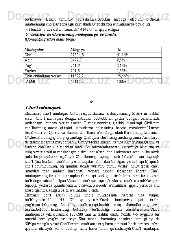 bo’lmaydi.   Lekin   umumiy   joylashishi.sharoitini   hisobga   olib.uni   o’rtacha
mintaqaning cho’llar zonasiga kiritishadi.O’zbekiston o’simliklarga boy o’lka 
,VI tomlik.,o’zbekiston florasida” 4148 ta tur qayd etilgan. 
 O’zbekiston  territoriyasining mintaqalarga  bo’linishi. 
(Qoraqolpog’iston bilan birga) 
 
Mintaqalar  Ming ga   % 
Cho’l  27594,8  61.16% 
Adir  2479,7  9,5% 
Tog’  961,9  2,13% 
Yaylov  701,8  1,55% 
Ekin ekiladigan yerlar  11577,7  25,66% 
 JAMI  45115,9  100% 
 
 
 
66
 Cho’l mintaqasi. 
Ekstraarid   cho’l   mintaqasi   butun   respublikamiz   teritoriyasining   61,6%   ni   tashkil
etadi.   Cho’l   mintaqasi   dengiz   sathidan   500-600   m   gacha   bo’lgan   balandlikda
joylashgan.   bunday   yerlar   asosan   O’zbekistonning   g’arbiy   qismidagi   Qizilqum
cho’llarining   ancha   qismini,   Amudaryo   deltasining   barcha   maydonini,Ustuyrt
tekisliklari   va   Qarshi   va   Surxon   cho’llarni   o’z   ichiga   oladi.Bu   mintaqada   asosan
O’zbekistonning g’arbiy qismidagi  Qizilqum  cho’lining ancha  qismini,Amudaryo
deltasining barcha maydonlarini.Ustuyrt tekisliklarini hamda Kimerikum,Qarshi va
Surxon   cho’llarini   o’z   ichiga   oladi   .Bu   mintaqadaasosan   kserofit,ya’ni   quruq   va
issiq yoz sharoitiga moslashgan o’simliklar o’sadi.cho’l mintaqasi respublikamizda
juda   ko’pmaydonni   egallaydi.Cho’llarning   tuprog’I   uch   hil:a)sho’rxor   tuproqli
cho’l   (tuz   konlari.   sho’rhor   yerlar,taqirlar,   sho’rdan   bo’rtgan   yerlar)   tipi.b)   qumli
cho’l   (qum,qumloq,   oq   qumlar,   uchib   yurivchi   qumli   yerlar)   tipi,v)gipsli   cho’l
(mayday   tosh   aralash   karbonatli   yerlar)   tuproq   tiplaridan   iborat.   Cho’l
mintaqasining   turli   hil   tuproqdan   iboratligi   undagi   o’simliklarni   ham   turli   tuman
bo’lishiga   sabab   bo’lgan.Masalan   sho’rxor   tuproqli   ylarda   sho’r   o’simliklar,qum
tuproqli   yerlarda   qumda  yaxshi   o’suvchi   ksereofit   o’simliklar,  gipsli   yerlarda  shu
sharoitga moslashgan ba’zi o’simliklar o’sadi. 
Ekstrarid   (o’ta   issiq)   iqlimli   cho’l   mintaqasida   harorat   juda   yuqori
bo’lib,yozda+40,   +45   C*   ga   yetadi.Yozda   kunlarning   juda   isishi.
yog’ingarchilikning   butunlay   bo’lmasligi.kuchli   issiq   shamollarning   esib
turishi,bulutli   kunlarning   butunlay   bo’lmaslgi   bilan   xarakterlanadi.Cho’l
mintaqasida   yillik   namlik   120-200   mm   ni   tashkil   etadi.   Yozda   4-5   oygacha   bir
tomchi   ham   yog’in   tushmaydi.Shu   sababli   havoning   absolute   namligi   iyulda
30%ga zo’rg’a yetad.Cho’llardan esadigan issiq havo oqimini hech qanday to’siq
qaytara   olmaydi   va   u   boshqa   nam   havo   bilan   qo’shilmaydi.Cho’l   mintaqasi
     