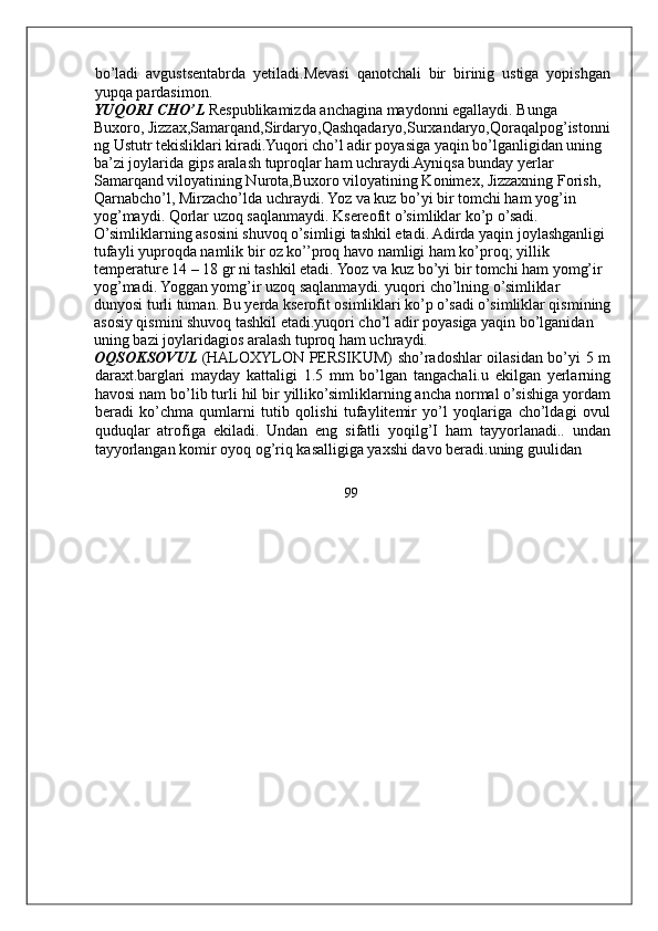 bo’ladi   avgustsentabrda   yetiladi.Mevasi   qanotchali   bir   birinig   ustiga   yopishgan
yupqa pardasimon. 
YUQORI CHO’L  Respublikamizda anchagina maydonni egallaydi. Bunga 
Buxoro, Jizzax,Samarqand,Sirdaryo,Qashqadaryo,Surxandaryo,Qoraqalpog’istonni
ng Ustutr tekisliklari kiradi.Yuqori cho’l adir poyasiga yaqin bo’lganligidan uning 
ba’zi joylarida gips aralash tuproqlar ham uchraydi.Ayniqsa bunday yerlar 
Samarqand viloyatining Nurota,Buxoro viloyatining Konimex, Jizzaxning Forish, 
Qarnabcho’l, Mirzacho’lda uchraydi. Yoz va kuz bo’yi bir tomchi ham yog’in 
yog’maydi. Qorlar uzoq saqlanmaydi. Ksereofit o’simliklar ko’p o’sadi. 
O’simliklarning asosini shuvoq o’simligi tashkil etadi. Adirda yaqin joylashganligi 
tufayli yuproqda namlik bir oz ko’’proq havo namligi ham ko’proq; yillik 
temperature 14 – 18 gr ni tashkil etadi. Yooz va kuz bo’yi bir tomchi ham yomg’ir 
yog’madi. Yoggan yomg’ir uzoq saqlanmaydi. yuqori cho’lning o’simliklar 
dunyosi turli tuman. Bu yerda kserofit osimliklari ko’p o’sadi o’simliklar qismining
asosiy qismini shuvoq tashkil etadi.yuqori cho’l adir poyasiga yaqin bo’lganidan 
uning bazi joylaridagios aralash tuproq ham uchraydi. 
OQSOKSOVUL  (HALOXYLON PERSIKUM) sho’radoshlar oilasidan bo’yi 5 m
daraxt.barglari   mayday   kattaligi   1.5   mm   bo’lgan   tangachali.u   ekilgan   yerlarning
havosi nam bo’lib turli hil bir yilliko’simliklarning ancha normal o’sishiga yordam
beradi   ko’chma   qumlarni   tutib   qolishi   tufaylitemir   yo’l   yoqlariga   cho’ldagi   ovul
quduqlar   atrofiga   ekiladi.   Undan   eng   sifatli   yoqilg’I   ham   tayyorlanadi..   undan
tayyorlangan komir oyoq og’riq kasalligiga yaxshi davo beradi.uning guulidan 
99
     