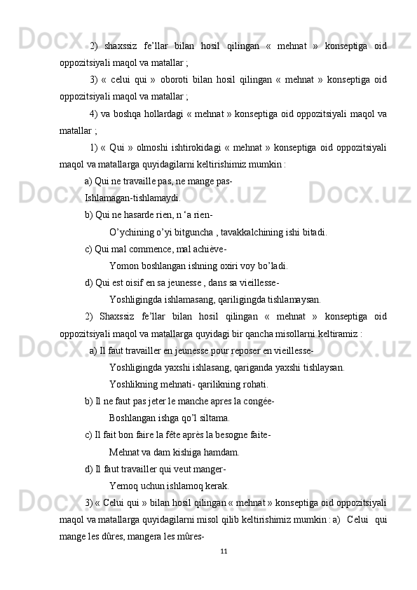 2)   shaxssiz   fe’llar   bilan   hosil   qilingan   «   mehnat   »   konseptiga   oid
oppozitsiyali maqol va matallar ;
3)   «   celui   qui   »   oboroti   bilan   hosil   qilingan   «   mehnat   »   konseptiga   oid
oppozitsiyali maqol va matallar ;
4) va boshqa hollardagi « mehnat » konseptiga oid oppozitsiyali maqol va
matallar ;
1)   «   Qui   »   olmoshi   ishtirokidagi   «   mehnat   »   konseptiga   oid   oppozitsiyali
maqol va matallarga quyidagilarni keltirishimiz mumkin :
a) Qui ne travaille pas, ne mange pas-
Ishlamagan-tishlamaydi.
b) Qui ne hasarde rien, n ‘a rien-
O’ychining o’yi bitguncha , tavakkalchining ishi bitadi.
c) Qui mal commence, mal achiève-
Yomon boshlangan ishning oxiri voy bo’ladi.
d) Qui est oisif en sa jeunesse , dans sa vieillesse-
Yoshligingda ishlamasang, qariligingda tishlamaysan.
2)   Shaxssiz   fe’llar   bilan   hosil   qilingan   «   mehnat   »   konseptiga   oid
oppozitsiyali maqol va matallarga quyidagi bir qancha misollarni keltiramiz :
a) Il faut travailler en jeunesse pour reposer en vieillesse-
Yoshligingda yaxshi ishlasang, qariganda yaxshi tishlaysan.
Yoshlikning mehnati- qarilikning rohati.
b) Il ne faut pas jeter le manche apres la congée-
Boshlangan ishga qo’l siltama.
c) Il fait bon faire la fête après la besogne faite-
Mehnat va dam kishiga hamdam.
d) Il faut travailler qui veut manger-
Yemoq uchun ishlamoq kerak.
3) « Celui qui » bilan hosil qilingan « mehnat » konseptiga oid oppozitsiyali
maqol va matallarga quyidagilarni misol qilib keltirishimiz mumkin : a)   Celui   qui
mange les dûres, mangera les mûres-
11 