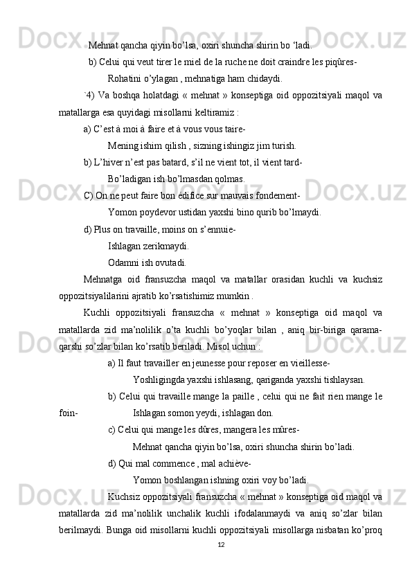 Mehnat qancha qiyin bo’lsa, oxiri shuncha shirin bo ‘ladi.
b) Celui qui veut tirer le miel de la ruche ne doit craindre les piqûres-
Rohatini o’ylagan , mehnatiga ham chidaydi.
`4) Va boshqa holatdagi  « mehnat  » konseptiga oid oppozitsiyali  maqol  va
matallarga esa quyidagi misollarni keltiramiz :
a) C’est à moi à faire et à vous vous taire-
Mening ishim qilish , sizning ishingiz jim turish.
b) L’hiver n’est pas batard, s’il ne vient tot, il vient tard-
Bo’ladigan ish bo’lmasdan qolmas.
C) On ne peut faire bon édifice sur mauvais fondement-
Yomon poydevor ustidan yaxshi bino qurib bo’lmaydi.
d) Plus on travaille, moins on s’ennuie-
Ishlagan zerikmaydi.
Odamni ish ovutadi.
Mehnatga   oid   fransuzcha   maqol   va   matallar   orasidan   kuchli   va   kuchsiz
oppozitsiyalilarini ajratib ko’rsatishimiz mumkin .
Kuchli   oppozitsiyali   fransuzcha   «   mehnat   »   konseptiga   oid   maqol   va
matallarda   zid   ma’nolilik   o’ta   kuchli   bo’yoqlar   bilan   ,   aniq   bir-biriga   qarama-
qarshi so’zlar bilan ko’rsatib beriladi. Misol uchun :
a) Il faut travailler en jeunesse pour reposer en vieillesse-
Yoshligingda yaxshi ishlasang, qariganda yaxshi tishlaysan.
b) Celui qui travaille mange la paille , celui qui ne fait rien mange le
foin- Ishlagan somon yeydi, ishlagan don.
c) Celui qui mange les dûres, mangera les mûres-
Mehnat qancha qiyin bo’lsa, oxiri shuncha shirin bo’ladi.
d) Qui mal commence , mal achiève-
Yomon boshlangan ishning oxiri voy bo’ladi.
Kuchsiz oppozitsiyali fransuzcha « mehnat » konseptiga oid maqol va
matallarda   zid   ma’nolilik   unchalik   kuchli   ifodalanmaydi   va   aniq   so’zlar   bilan
berilmaydi. Bunga oid misollarni kuchli oppozitsiyali misollarga nisbatan ko’proq
12 