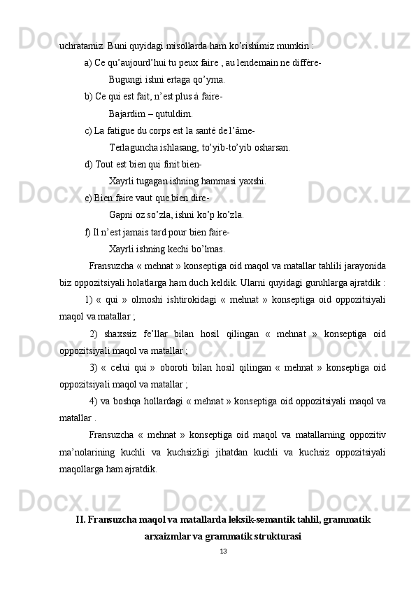 uchratamiz. Buni quyidagi misollarda ham ko’rishimiz mumkin :
a) Ce qu’aujourd’hui tu peux faire , au lendemain ne diffère-
Bugungi ishni ertaga qo’yma.
b) Ce qui est fait, n’est plus à faire-
Bajardim – qutuldim.
c) La fatigue du corps est la santé de l’âme-
Terlaguncha ishlasang, to’yib-to’yib osharsan.
d) Tout est bien qui finit bien-
Xayrli tugagan ishning hammasi yaxshi.
e) Bien faire vaut que bien dire-
Gapni oz so’zla, ishni ko’p ko’zla.
f) Il n’est jamais tard pour bien faire-
Xayrli ishning kechi bo’lmas.
Fransuzcha « mehnat » konseptiga oid maqol va matallar tahlili jarayonida
biz oppozitsiyali holatlarga ham duch keldik. Ularni quyidagi guruhlarga ajratdik :
1)   «   qui   »   olmoshi   ishtirokidagi   «   mehnat   »   konseptiga   oid   oppozitsiyali
maqol va matallar ;
2)   shaxssiz   fe’llar   bilan   hosil   qilingan   «   mehnat   »   konseptiga   oid
oppozitsiyali maqol va matallar ;
3)   «   celui   qui   »   oboroti   bilan   hosil   qilingan   «   mehnat   »   konseptiga   oid
oppozitsiyali maqol va matallar ;
4) va boshqa hollardagi « mehnat » konseptiga oid oppozitsiyali maqol va
matallar .
Fransuzcha   «   mehnat   »   konseptiga   oid   maqol   va   matallarning   oppozitiv
ma’nolarining   kuchli   va   kuchsizligi   jihatdan   kuchli   va   kuchsiz   oppozitsiyali
maqollarga ham ajratdik.
II.  Fransuzcha maqol va matallarda  leksik-semantik tahlil, grammatik
arxaizmlar va  grammatik strukturasi
13 