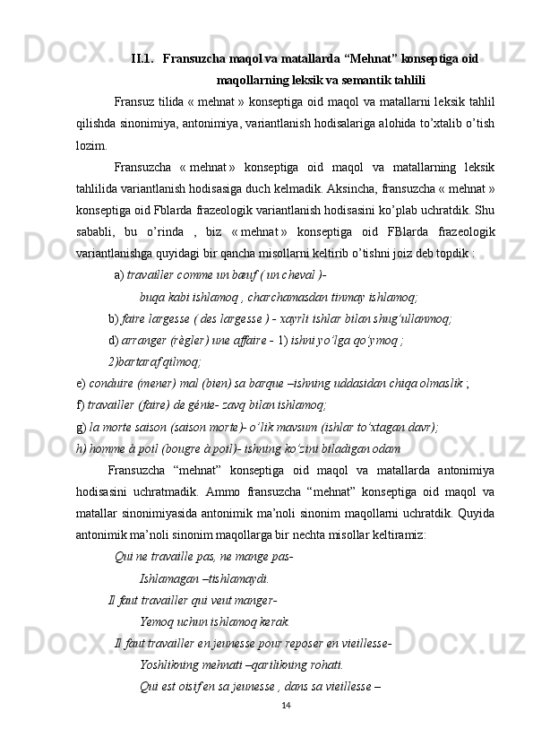II.1. Fransuzcha maqol va matallarda  “Mehnat” konseptiga oid
maqollarning leksik va semantik tahlili
Fransuz  tilida «   mehnat   » konseptiga oid maqol  va  matallarni  leksik  tahlil
qilishda sinonimiya, antonimiya, variantlanish hodisalariga alohida to’xtalib o’tish
lozim.
Fransuzcha   «   mehnat   »   konseptiga   oid   maqol   va   matallarning   leksik
tahlilida variantlanish hodisasiga duch kelmadik. Aksincha, fransuzcha «   mehnat   »
konseptiga oid Fblarda frazeologik variantlanish hodisasini ko’plab uchratdik. Shu
sababli,   bu   o’rinda   ,   biz   «   mehnat   »   konseptiga   oid   FBlarda   frazeologik
variantlanishga quyidagi bir qancha misollarni keltirib o’tishni joiz deb topdik   :
a)  travailler comme un bæuf ( un cheval )-
buqa kabi ishlamoq , charchamasdan tinmay ishlamoq;
b)  faire largesse ( des largesse ) - xayrli ishlar bilan shug’ullanmoq;
d)  arranger (règler) une affaire -  1)  ishni yo’lga qo’ymoq ; 
2)bartaraf qilmoq;
e)  conduire (mener) mal (bien) sa barque –ishning uddasidan chiqa olmaslik  ;
f)  travailler (faire) de génie- zavq bilan ishlamoq;
g)  la morte saison (saison morte)- o’lik mavsum (ishlar to’xtagan davr);
h) homme à poil (bougre à poil)- ishning ko’zini biladigan odam  
Fransuzcha   “mehnat”   konseptiga   oid   maqol   va   matallarda   antonimiya
hodisasini   uchratmadik.   Ammo   fransuzcha   “mehnat”   konseptiga   oid   maqol   va
matallar sinonimiyasida antonimik ma’noli sinonim maqollarni uchratdik. Quyida
antonimik ma’noli sinonim maqollarga bir nechta misollar keltiramiz:
Qui ne travaille pas, ne mange pas-
Ishlamagan –tishlamaydi.
Il faut travailler qui veut manger-
Yemoq uchun ishlamoq kerak.
Il faut travailler en jeunesse pour reposer en vieillesse-
Yoshlikning mehnati –qarilikning rohati.
Qui est oisif en sa jeunesse , dans sa vieillesse –
14