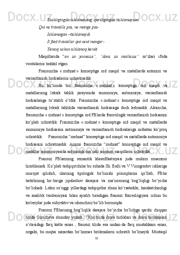 Yoshligingda ishlamasang, qariligingda tishlamaysan.
Qui ne travaille pas, ne mange pas-
Ishlamagan –tishlamaydi.
Il faut travailler qui veut manger-
Yemoq uchun ishlamoq kerak.
Maqollarida   “ en   sa   jeunesse”,   ”dans   sa   vieillesse”   so’zlari   ifoda
vositalarini tashkil etgan.
Fransuzcha   «   mehnat   »   konseptiga   oid   maqol   va   matallarda   antonim   va
variantlanish hodisalarini uchratmadik.
Bu   bo’limda   biz   fransuzcha   «   mehnat   »   konseptiga   oid   maqol   va
matallarning   leksik   tahlili   jarayonida   sinonimiya,   antonimiya,   variantlanish
hodisalariga   to’xtalib   o’tdik.   Fransuzcha   «   mehnat   »   konseptiga   oid   maqol   va
matallarning   leksik   tahlilida   variantlanish   hodisasiga   duch   kelmadik.   Aksincha,
fransuzcha «   mehnat   » konseptiga oid FBlarda frazeologik variantlanish hodisasini
ko’plab   uchratdik.   Fransuzcha   «   mehnat   »   konseptiga   oid   maqol   va   matallarda
sinonimiya   hodisasini   antonimiya   va   variantlanish   hodisalariga   nisbatan   ko’proq
uchratdik.  Fransuzcha “mehnat” konseptiga oid maqol va matallarda antonimiya
hodisasini   uchratmadik.   Ammo   fransuzcha   “mehnat”   konseptiga   oid   maqol   va
matallar sinonimiyasida antonimik ma’noli sinonim maqollarni uchratdik.
Fransuz   FBlarining   semantik   klassifikatsiyasi   juda   muhim   muammo
hisoblanadi. Ko’plab tadqiqotchilar bu sohada Sh. Balli va V.Vinogradov ishlariga
murojat   qilishib,   ularning   tipologok   bo’linishi   prinsiplarini   qo’llab,   FBlar
tarkibining   bir-biriga   jipslashuv   darajasi   va   ma’nosining   bog’liqligi   bo’yicha
bo’lishadi. Lekin so’nggi yillardagi tadqiqotlar shuni ko’rsatadiki, harakatchanligi
va   analitik   tendensiyasi   bilan   ajralib   turadigan   fransuz   frazeologiyasi   uchun   bu
kriteriylar juda subyektiv va ishonchsiz bo’lib bormoqda.
Fransuz   FBlarining   bog’liqlik   darajasi   bo’yicha   bo’lishga   qarshi   chiqqan
holda Guricheva shunday yozadi:  ’’Rus tilida ibora birliklari va ibora birikmalari
o’rtasidagi   farq   katta   emas   ,   fransuz   tilida   esa   undan-da   farq   mustahkam   emas,
negaki,   bu   nuqtai   nazardan   bo’linmas   birikmalarni   uchratib   bo’lmaydi.   Mustaqil
15