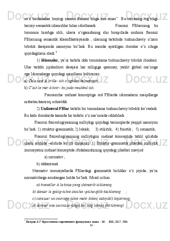 so’z   birikmalari   hozirgi   zamon   fransuz   tiliga   xos   emas’’.   Bu   tezisning   tog’riligi
tarixiy-semantik izlanishlar bilan isbotlanadi. Fransuz   FBlarining   bu
tomonini   hisobga   olib,   ularni   o’rganishning   shu   bosqichida   muhimi   fransuz
FBlarining   semantik   klassifikatsiyasida   ,   ularning   tarkibida   tushunchaviy   o’zaro
tobelik   darajasida   namoyon   bo’ladi.   Bu   asnoda   ajratilgan   iboralar   o’z   ichiga
quyidagilarni oladi: 7
1)   Idiomalar,   ya’ni tarkibi ikki tomonlama tushunchaviy tobelik iboralari.
Ular   tarkibi   jipslashuvi   darajasi   har   xilligiga   qaramay,   yaxlit   global   ma’noga
ega.Idiomalarga quyidagi misollarni keltiramiz:
a)  Cela sent le brûle- ish o’ngidan kelmayapti;
b)  C’est la mer à boir- bu juda mushkul ish.
Fransuzcha   mehnat   konseptiga   oid   FBlarda   idiomalarni   maqollarga
nisbatan kamroq uchratdik.
2)  Unilateral FBlar  tarkibi bir tomonlama tushunchaviy tobelik ko’rsatadi.
Bu kabi iboralarda kamida bir tarkibi o’z ma’nosida ishlatiladi.
Fransuz frazeologiyasining milliyligi quyidagi tarmoqlarda yaqqol namoyon
bo’ladi: 1) struktur-grammatik; 2) leksik; 3) stilistik; 4) fonetik ; 5) semantik;
Fransuz   frazeologiyasining   milliyligini   mehnat   konseptida   tahlil   qilishda
ularni  alohida   –alohida  ko’rib  chiqamiz  :1)   Struktur-grammatik  jihatdan   milliylik
xususiyatini mehnat konseptida ifodalanishining quyidagi jihatlari mavjud:
a) normativ ;
b) okkazional.
Normativ   xususiyatlarda   FBlardagi   grammatik   birliklar   o’z   joyida,   ya’ni
normativlarga asoslangan holda bo’ladi. Misol uchun   :
a) travailler à la toise-yeng shimarib ishlamoq;
b) danser le galop-ishni shosha –pisha qilib tashlamoq ;
c) caresser un ouvrage-ishni mehr bilan( astoydil) bajarmoq;
d) donner une secousse-ishga bel bog’lamoq (kirishmoq) ;
7
  Назарян А.Г.Фразеология современного французкого языка. - М.:    ВШ,  201 7.-288с
16 