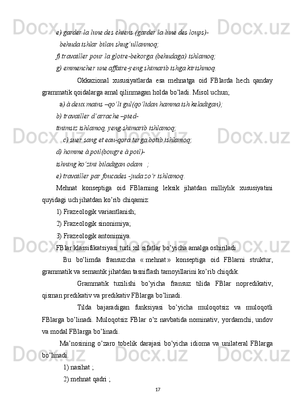 e) garder la lune des chiens (garder la lune des loups)-
behuda ishlar bilan shug’ullanmoq;
f) travailler pour la gloire-bekorga (behudaga) ishlamoq;
g) emmencher une affaire-yeng shimarib ishga kirishmoq.
Okkazional   xususiyatlarda   esa   mehnatga   oid   FBlarda   hech   qanday
grammatik qoidalarga amal qilinmagan holda bo’ladi. Misol uchun;
a ) à deux mains –qo’li gul(qo’lidan hamma ish keladigan);
b) travailler d’arrache –pied-
tinimsiz ishlamoq, yeng shimarib ishlamoq;
c) suer sang et eau-qora terga botib ishlamoq;
d) homme à poil(bougre à poil)-
ishning ko’zini biladigan odam ;
e) travailler par foucades -juda zo’r ishlamoq .
Mehnat   konseptiga   oid   FBlarning   leksik   jihatdan   milliylik   xususiyatini
quyidagi uch jihatdan ko’rib chiqamiz:
1) Frazeologik variantlanish;
2) Frazeologik sinonimiya;
3) Frazeologik antonimiya.
FBlar klassifikatsiyasi turli xil sifatlar bo’yicha amalga oshiriladi.
Bu   bo’limda   fransuzcha   «   mehnat   »   konseptiga   oid   FBlarni   struktur,
grammatik va semantik jihatdan tasniflash tamoyillarini ko’rib chiqdik.
Grammatik   tuzilishi   bo’yicha   fransuz   tilida   FBlar   nopredikativ,
qisman predikativ va predikativ FBlarga bo’linadi.
Tilda   bajaradigan   funksiyasi   bo’yicha   muloqotsiz   va   muloqotli
FBlarga   bo’linadi.   Muloqotsiz   FBlar   o’z   navbatida   nominativ,   yordamchi,   undov
va modal FBlarga bo’linadi.
Ma’nosining   o’zaro   tobelik   darajasi   bo’yicha   idioma   va   unilateral   FBlarga
bo’linadi.
1) nasihat   ;
2) mehnat qadri   ;
17 