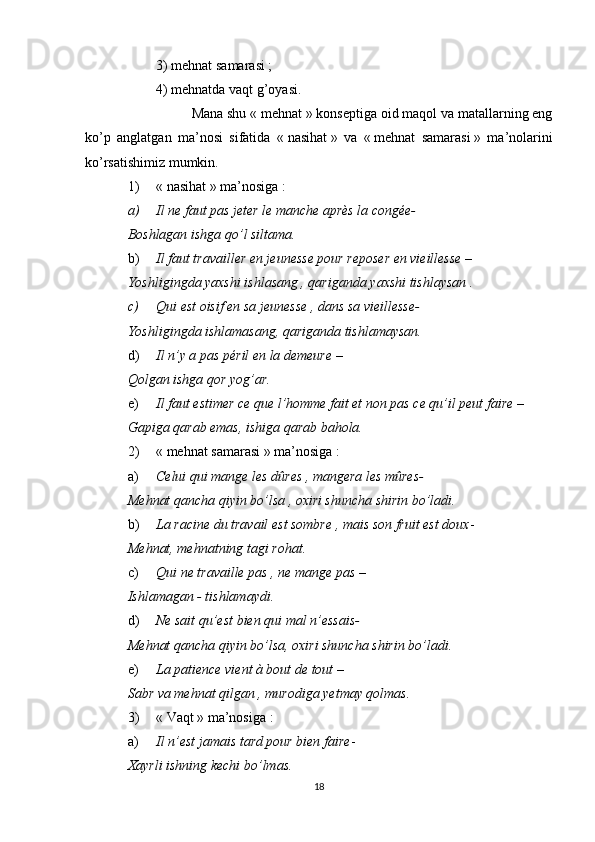 3) mehnat samarasi   ;
4) mehnatda vaqt g’oyasi.
Mana shu «   mehnat   » konseptiga oid maqol va matallarning eng
ko’p   anglatgan   ma’nosi   sifatida   «   nasihat   »   va   «   mehnat   samarasi   »   ma’nolarini
ko’rsatishimiz mumkin.
1) «   nasihat   »   ma’nosiga   :
a) Il ne faut pas jeter le manche après la congée-
Boshlagan ishga qo’l siltama.
b) Il faut travailler en jeunesse pour reposer en vieillesse  – 
Yoshligingda yaxshi ishlasang , qariganda yaxshi tishlaysan .
c) Qui est oisif en sa jeunesse , dans sa vieillesse-
Yoshligingda ishlamasang, qariganda tishlamaysan.
d) Il n’y a pas péril en la demeure  –
Qolgan ishga qor yog’ar.
e) Il faut estimer ce que l’homme fait et non pas ce qu’il peut faire  –
Gapiga qarab emas, ishiga qarab bahola.
2) «   mehnat samarasi   » ma’nosiga   :
a) Celui qui mange les dûres , mangera les mûres-
Mehnat qancha qiyin bo’lsa , oxiri shuncha shirin bo’ladi.
b) La racine du travail est sombre , mais son fruit est doux -
Mehnat, mehnatning tagi rohat.
c) Qui ne travaille pas , ne mange pas  –
Ishlamagan - tishlamaydi.
d) Ne sait qu’est bien qui mal n’essais-
Mehnat qancha qiyin bo’lsa, oxiri shuncha shirin bo’ladi.
e) La patience vient à bout de tout  –
Sabr va mehnat qilgan , murodiga yetmay qolmas.
3) «   Vaqt   » ma’nosiga   :
a) Il n’est jamais tard pour bien faire - 
Xayrli ishning kechi bo’lmas.
18 