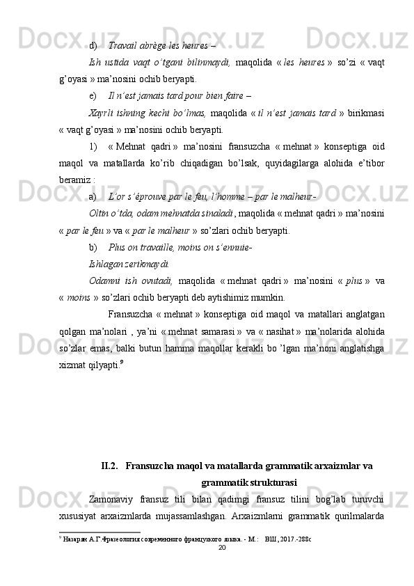 d) Travail abrège les heures  –
Ish   ustida   vaqt   o’tgani   bilinmaydi,   maqolida   «   les   heures   »   so’zi   «   vaqt
g’oyasi   » ma’nosini ochib beryapti.
e) Il n’est jamais tard pour bien faire  – 
Xayrli   ishning   kechi   bo’lmas,   maqolida   «   il   n’est   jamais   tard   »   birikmasi
«   vaqt g’oyasi   » ma’nosini ochib beryapti.
1) «   Mehnat   qadri   »   ma’nosini   fransuzcha   «   mehnat   »   konseptiga   oid
maqol   va   matallarda   ko’rib   chiqadigan   bo’lsak,   quyidagilarga   alohida   e’tibor
beramiz   :
a) L’or s’éprouve par le feu, l’homme – par le malheur-
Oltin o’tda, odam mehnatda sinaladi , maqolida «   mehnat qadri   » ma’nosini
«   par le feu   » va «   par le malheur   » so’zlari ochib beryapti.
b) Plus on travaille, moins on s’ennuie-
Ishlagan zerikmaydi.
Odamni   ish   ovutadi,   maqolida   «   mehnat   qadri   »   ma’nosini   «   plus   »   va
«   moins   » so’zlari ochib beryapti deb aytishimiz mumkin.
Fransuzcha   «   mehnat   »   konseptiga   oid   maqol   va   matallari   anglatgan
qolgan   ma’nolari   ,   ya’ni   «   mehnat   samarasi   »   va   «   nasihat   »   ma’nolarida   alohida
so’zlar   emas,   balki   butun   hamma   maqollar   kerakli   bo   ’lgan   ma’noni   anglatishga
xizmat qilyapti. 9
II.2. Fransuzcha maqol va matallarda grammatik arxaizmlar va
grammatik strukturasi
Zamonaviy   fransuz   tili   bilan   qadimgi   fransuz   tilini   bog’lab   turuvchi
xususiyat   arxaizmlarda   mujassamlashgan.   Arxaizmlarni   grammatik   qurilmalarda
9
  Назарян А.Г.Фразеология современного французкого языка. - М.:    ВШ,  201 7.-288с
20
