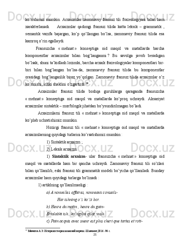 ko’rishimiz  mumkin. Arxaizmlar  zamonaviy  fransuz  tili   frazeologiyasi  bilan  ham
xarakterlanadi. Arxaizmlar   qadimgi   fransuz   tilida   katta   leksik   –   grammatik   ,
semantik   vazifa   bajargan,   ko’p   qo’llangan   bo’lsa,   zamonaviy   fransuz   tilida   esa
kamroq o’rin egallaydi.
Fransuzcha   «   mehnat   »   konseptiga   oid   maqol   va   matallarda   barcha
komponentlar   arxaizmlar   bilan   bog’langanmi   ?   Bu   savolga   javob   beradigan
bo’lsak, shuni ta’kidlash lozimki, barcha arxaik frazeologiyalar komponentlari bir-
biri   bilan   bog’langan   bo’lsa-da,   zamonaviy   fransuz   tilida   bu   komponentlar
orasidagi  bog’langanlik biroz yo’qolgan. Zamonaviy fransuz tilida arxaizmlar o’z
ko’rinishi, ichki shaklini o’zgartirdi. 10
Arxaizmlar   fransuz   tilida   boshqa   guruhlarga   qaraganda   fransuzcha
«   mehnat   »   konseptiga   oid   maqol   va   matallarda   ko’proq   uchraydi.   Aksariyat
arxaizmlar sintaktik – morfologik jihatdan bo’ysundirilmagan bo’ladi.
Arxaizmlarni   fransuz   tili   «   mehnat   »   konseptiga   oid   maqol   va   matallarda
ko’plab uchratishimiz mumkin.
Hozirgi   fransuz   tili   «   mehnat   »   konseptiga   oid   maqol   va   matallarda
arxaizmlarning quyidagi turlarini ko’rsatishimiz mumkin   :
1) Sintaktik arxaizm   ;
2) Leksik arxaizm.
1)   Sintaktik   arxaizm -   ular   fransuzcha   «   mehnat   »   konseptiga   oid
maqol   va   matallarda   ham   bir   qancha   uchraydi.   Zamonaviy   fransuz   tili   so’zlari
bilan qo’llanilib, eski fransuz tili grammatik modeli bo’yicha qo’llaniladi. Bunday
arxaizmlar ham quyidagi turlarga bo’linadi   :
1) artiklning qo’llanilmasligi   :
a) A nouvelles affaires, nouveaux conseils-
Har ishning o’z ko’zi bor.
b) Heure du matin , heure du gain-
Ertalabki ish , ko’ngilni qilar xush.
c)  Pain acquis avec sueur est plus cheri que tartes et roti-
10
  Маматов А.Э. История и теория языковой нормы. - Шымкент,20 1 6 . -96   с.
21 