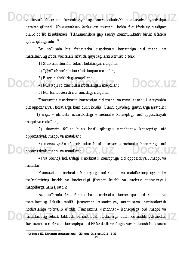 va   tavsiflash   orqali   frazeologiyaning   kommunikativlik   xususiyatini   yoritishga
harakat   qil inadi .   Kommunikativ   birlik   esa   mustaqil   holda   fikr   ifodalay   oladigan
birlik   bo’lib   hisoblanadi.   Tilshunoslikda   gap   asosiy   kommunikativ   birlik   sifatida
qabul qilingandir  . 11
Bu   bo’limda   biz   fransuzcha   «   mehnat   »   konseptiga   oid   maqol   va
matallarning ifoda vositalari sifatida quyidagilarni keltirib o’tdik   :
1) Shaxssiz iboralar bilan ifodalangan maqollar   ;
2)   ” Qui ” olmoshi bilan ifodalangan maqollar;
3) Buyruq shaklidagi maqollar   ;
4) Mustaqil so’zlar bilan ifodalangan maqollar   ;
5) Ma’lumot berish ma’nosidagi maqollar
Fransuzcha «   mehnat   » konseptiga oid maqol va matallar tahlili jarayonida
biz oppozitsiyali holatlarga ham duch keldik. Ularni quyidagi guruhlarga ajratdik   :
1)   «   qui   »   olmoshi   ishtirokidagi   «   mehnat   »   konseptiga   oid   oppozitsiyali
maqol va matallar   ;
2)   shaxssiz   fe’llar   bilan   hosil   qilingan   «   mehnat   »   konseptiga   oid
oppozitsiyali maqol va matallar   ;
3)   «   celui   qui   »   oboroti   bilan   hosil   qilingan   «   mehnat   »   konseptiga   oid
oppozitsiyali maqol va matallar   ;
4) va boshqa hollardagi «   mehnat   » konseptiga oid oppozitsiyali  maqol va
matallar   .
Fransuzcha   «   mehnat   »   konseptiga   oid   maqol   va   matallarning   oppozitiv
ma’nolarining   kuchli   va   kuchsizligi   jihatdan   kuchli   va   kuchsiz   oppozitsiyali
maqollarga ham ajratdik.
Bu   bo’limda   biz   fransuzcha   «   mehnat   »   konseptiga   oid   maqol   va
matallarning   leksik   tahlili   jarayonida   sinonimiya,   antonimiya,   variantlanish
hodisalariga   to’xtalib   o’tdik.   Fransuzcha   «   mehnat   »   konseptiga   oid   maqol   va
matallarning   leksik   tahlilida   variantlanish   hodisasiga   duch   kelmadik.   Aksincha,
fransuzcha «   mehnat   » konseptiga oid FBlarda frazeologik variantlanish hodisasini
11
  Сафаров Ш.  Когнитив тилшунослик. – Жиззах :  Сангзор ,   20 1 6. -Б.21
23 