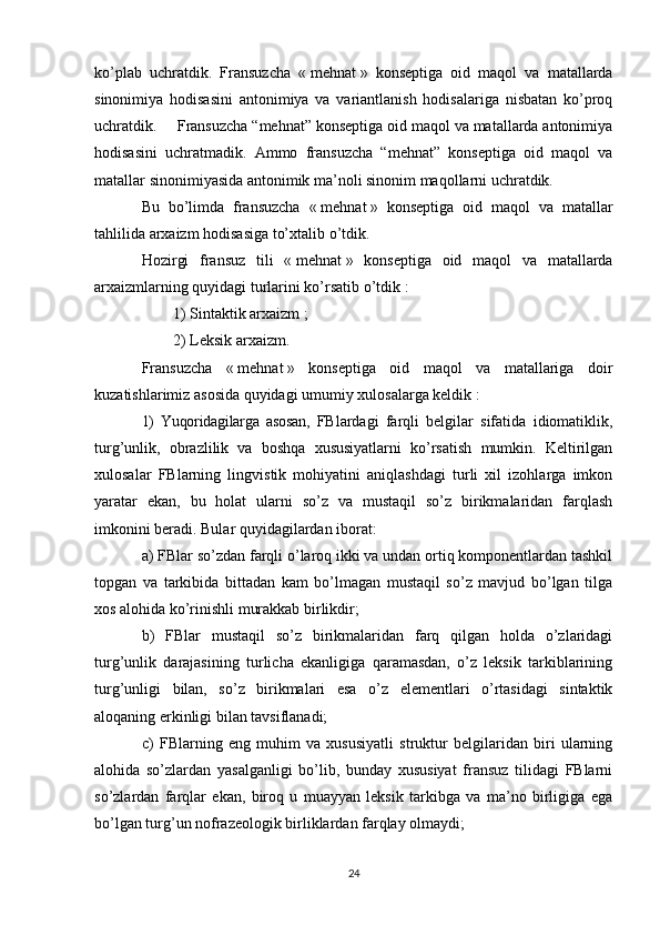 ko’plab   uchratdik.   Fransuzcha   «   mehnat   »   konseptiga   oid   maqol   va   matallarda
sinonimiya   hodisasini   antonimiya   va   variantlanish   hodisalariga   nisbatan   ko’proq
uchratdik.  Fransuzcha “mehnat” konseptiga oid maqol va matallarda antonimiya
hodisasini   uchratmadik.   Ammo   fransuzcha   “mehnat”   konseptiga   oid   maqol   va
matallar sinonimiyasida antonimik ma’noli sinonim maqollarni uchratdik.
Bu   bo’limda   fransuzcha   «   mehnat   »   konseptiga   oid   maqol   va   matallar
tahlilida arxaizm hodisasiga to’xtalib o’tdik. 
Hozirgi   fransuz   tili   «   mehnat   »   konseptiga   oid   maqol   va   matallarda
arxaizmlarning quyidagi turlarini ko’rsatib o’tdik   :
1) Sintaktik arxaizm   ;
2) Leksik arxaizm.
Fransuzcha   «   mehnat   »   konseptiga   oid   maqol   va   matallariga   doir
kuzatishlarimiz asosida quyidagi umumiy xulosalarga keldik   :
1)   Yuqoridagilarga   asosan,   FBlardagi   farqli   belgilar   sifatida   idiomatiklik,
turg’unlik,   obrazlilik   va   boshqa   xususiyatlarni   ko’rsatish   mumkin.   Keltirilgan
xulosalar   FBlarning   lingvistik   mohiyatini   aniqlashdagi   turli   xil   izohlarga   imkon
yaratar   ekan,   bu   holat   ularni   so’z   va   mustaqil   so’z   birikmalaridan   farqlash
imkonini beradi. Bular quyidagilardan iborat: 
a) FBlar so’zdan farqli o’laroq ikki va undan ortiq komponentlardan tashkil
topgan   va   tarkibida   bittadan   kam   bo’lmagan   mustaqil   so’z   mavjud   bo’lgan   tilga
xos alohida ko’rinishli murakkab birlikdir; 
b)   FBlar   mustaqil   so’z   birikmalaridan   farq   qilgan   holda   o’zlaridagi
turg’unlik   darajasining   turlicha   ekanligiga   qaramasdan,   o’z   leksik   tarkiblarining
turg’unligi   bilan,   so’z   birikmalari   esa   o’z   elementlari   o’rtasidagi   sintaktik
aloqaning erkinligi bilan tavsiflanadi; 
c)   FBlarning   eng   muhim   va   xususiyatli   struktur   belgilaridan   biri   ularning
alohida   so’zlardan   yasalganligi   bo’lib,   bunday   xususiyat   fransuz   tilidagi   FBlarni
so’zlardan   farqlar   ekan,   biroq   u   muayyan   leksik   tarkibga   va   ma’no   birligiga   ega
bo’lgan turg’un nofrazeologik birliklardan farqlay olmaydi; 
24 