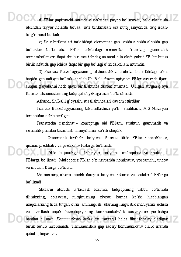 d)  FBlar  gapiruvchi  nutqida  o’z-o’zidan  paydo  bo’lmaydi,  balki   ular   tilda
oldindan   tayyor   holatda   bo’lsa,   so’z   birikmalari   esa   nutq   jarayonida   to’g’ridan-
to’g’ri hosil bo’ladi; 
e)   So’z   birikmalari   tarkibidagi   elementlar   gap   ichida   alohida-alohida   gap
bo’laklari   bo’la   olsa,   FBlar   tarkibidagi   elementlar   o’rtasidagi   grammatik
munosabatlar esa faqat shu birikma ichidagina amal qila oladi yohud FB bir butun
birlik sifatida gap ichida faqat bir gap bo’lagi o’rnida kelishi mumkin. 
2)   Fransuz   frazeologiyasining   tilshunoslikda   alohida   fan   sifatidagi   o’rni
haqida gapiradigan bo’lsak, dastlab Sh. Balli frazeologiya va FBlar xususida ilgari
surgan g’oyalarini hech qaysi bir tilshunos davom ettirmadi. U ilgari surgan g’oya
fransuz tilshunoslarining tadqiqot obyektiga asos bo’la olmadi.
Afsuski, Sh.Balli g’oyasini rus tilshunoslari davom ettirdilar.
Fransuz   frazeologiyasining   takomillashish   yo’li   ,   shubhasiz,   A.G.Nazaryan
tomonidan ochib berilgan.
Fransuzcha   «   mehnat   »   konseptiga   oid   FBlarni   struktur,   grammatik   va
semantik jihatdan tasniflash tamoyillarini ko’rib chiqdik.
Grammatik   tuzilishi   bo’yicha   fransuz   tilida   FBlar   nopredikativ,
qisman predikativ va predikativ FBlarga bo’linadi.
Tilda   bajaradigan   funksiyasi   bo’yicha   muloqotsiz   va   muloqotli
FBlarga   bo’linadi.   Muloqotsiz   FBlar   o’z   navbatida   nominativ,   yordamchi,   undov
va modal FBlarga bo’linadi.
Ma’nosining   o’zaro   tobelik   darajasi   bo’yicha   idioma   va   unilateral   FBlarga
bo’linadi.
Shularni   alohida   ta’kidlash   lozimki,   tadqiqotning   ushbu   bo’limida
tilimizning,   qolaversa,   nutqimizning   ziynati   hamda   ko’rki   hisoblangan
maqollarning tilda tutgan o’rni, shuningdek, ularning lingvistik mohiyatini ochish
va   tavsiflash   orqali   frazeologiyaning   kommunikativlik   xususiyatini   yoritishga
harakat   qilinadi.   Kommunikativ   birlik   esa   mustaqil   holda   fikr   ifodalay   oladigan
birlik   bo’lib   hisoblanadi.   Tilshunoslikda   gap   asosiy   kommunikativ   birlik   sifatida
qabul qilingandir  .
25 