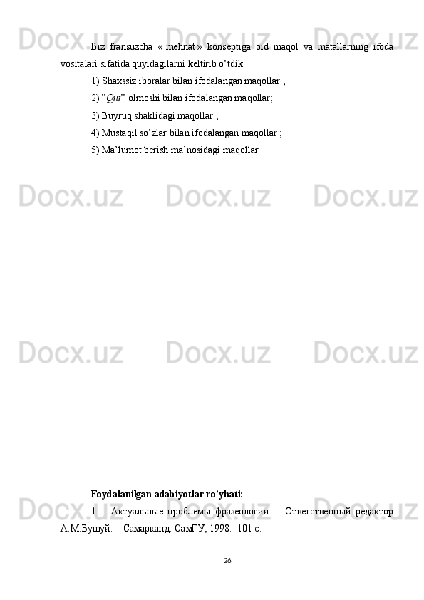 Biz   fransuzcha   «   mehnat   »   konseptiga   oid   maqol   va   matallarning   ifoda
vositalari sifatida quyidagilarni keltirib o’tdik   :
1) Shaxssiz iboralar bilan ifodalangan maqollar   ;
2)   ” Qui ” olmoshi bilan ifodalangan maqollar;
3) Buyruq shaklidagi maqollar   ;
4) Mustaqil so’zlar bilan ifodalangan maqollar   ;
5) Ma’lumot berish ma’nosidagi maqollar
Foydalanilgan adabiyotlar ro’yhati:
1. Актуальные   проблемы   фразеологии.   –   Ответственный   редактор
А.М.Бушуй. – Самарканд: СамГУ, 198.–101 с.
26 