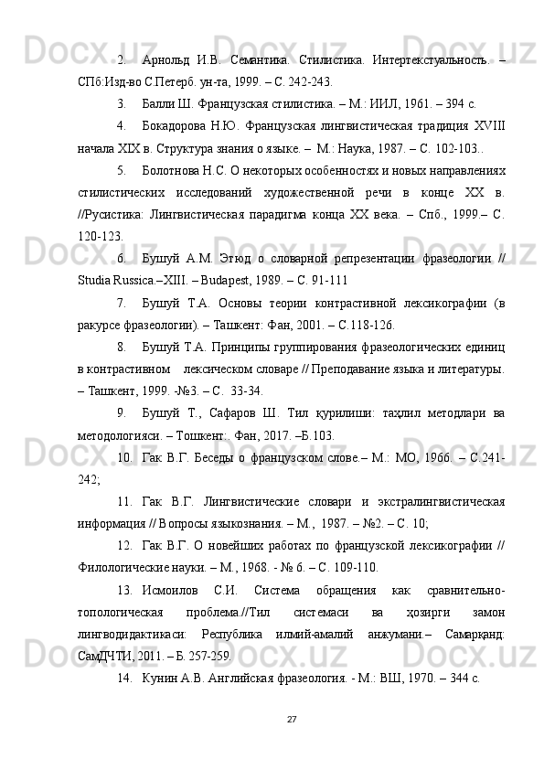 2. Арнольд   И.В.   Семантика.   Стилистика.   Интертекстуальность.   –
СПб:Изд-во С.Петерб. ун-та, 1999. – С. 242-243.
3. Балли Ш. Французская стилиcтика. – М.: ИИЛ, 1961. – 394 с.
4. Бокадорова   Н.Ю.   Французская   лингвистическая   традиция   XVIII
начала  XIX  в. Структура знания о языке. –  М.: Наука, 1987. – С.  102-103. .
5. Болотнова Н.С. О некоторых особенностях и новых направлениях
стилистических   исследований   художественной   речи   в   конце   ХХ   в.
//Русистика:   Лингвистическая   парадигма   конца   ХХ   века.   –   Спб.,   199.–   С.
120-123.
6. Бушуй   А.М.   Этюд   о   словарной   репрезентации   фразеологии   //
Studia Russica.– Х III. – Budapest, 1989. – C. 91-111
7. Бушуй   Т.А.   Основы   теории   контрастивной   лексикографии   (в
ракурсе фразеологии). – Ташкент: Фан, 2001. – С.118-126.
8. Бушуй Т.А. Принципы группирования фразеологических  единиц
в контрастивном    лексическом словаре // Преподавание языка и литературы.
– Ташкент, 199. -№3. – С.  33-34.
9. Бушуй   Т.,   Сафаров   Ш.   Тил   қурилиши:   таҳлил   методлари   ва
методологияси.  –   Тошкент:.  Фан, 20 1 7. –Б. 103.
10. Гак   В.Г.   Беседы   о   французском   слове.–   М.:   МО,   1966.   –   С.241-
242;
11. Гак   В.Г.   Лингвистические   словари   и   экстралингвистическая
информация // Вопросы языкознания. – М.,  1987. – №2. – С. 10;
12. Гак   В.Г.   О   новейших   работах   по   французской   лексикографии   //
Филологические науки. – М., 1968. - № 6. – С. 109-110.
13. Исмоилов   С.И.   Система   обращения   как   сравнительно-
топологическая   проблема.//Тил   системаси   ва   ҳозирги   замон
лингводидактикаси:   Республика   и лмий-амалий   анжумани. –   Самарқанд:
СамДЧТИ, 2011. – Б. 257-259.
14. Кунин А.В. Английская фразеология. - М.: ВШ, 1970. – 344 с.
27 