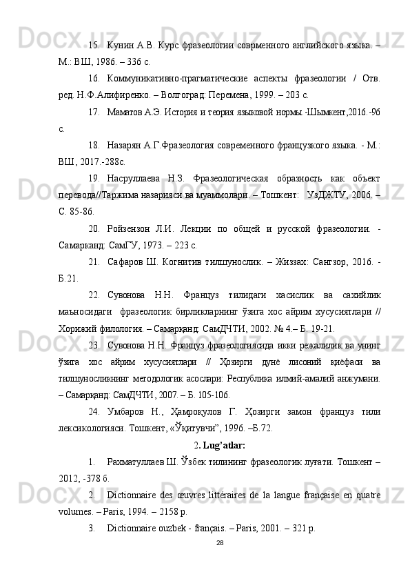 15. Кунин А.В. Курс фразеологии соврменного английского языка. –
М.: ВШ, 1986. – 336 с.
16. Коммуникативно-прагматические   аспекты   фразеологии   /   Отв.
ред. Н.Ф.Алифиренко. – Волгоград: Перемена, 199. – 203 с.
17. Маматов А.Э. История и теория языковой нормы. - Шымкент,2016 . -96
с.
18. Назарян А.Г.Фразеология современного французкого языка. - М.:
ВШ, 2017.-288с.
19. Насруллаева   Н.З.   Фразеологическая   образность   как   объект
перевода//Таржима назарияси ва муаммолари. – Тошкент:   УзДЖТУ, 2006. –
С. 85-86.
20. Ройзензон   Л.И.   Лекции   по   общей   и   русской   фразеологии.   -
Самарканд: СамГУ, 1973. – 223 с.
21. Сафаров   Ш.   Когнитив   тилшунослик.   –   Жиззах :   Сангзор ,   20 1 6.   -
Б.21.
22. Сувонова   Н . Н .   Француз   тилидаги   хасислик   ва   сахийлик
маъносидаги     фразеологик   бирликларнинг   ўзига   хос   айрим   хусусиятлари   //
Хорижий   филология . –  Самарқанд :   СамДЧТИ , 2002. № 4.–  Б . 19-21.
23. Сувонова   Н . Н .   Француз   фразеологиясида   икки   режалилик   ва   унинг
ўзига   хос   айрим   хусусиятлари   //   Ҳозирги   дунё   лисоний   қиёфаси   ва
тилшуносликнинг   методологик   асослари :   Республика   и лмий - амалий   анжумани .
–  Самарқанд :  СамДЧТИ , 2007. –  Б . 105-106.
24. Умбаров   Н .,   Ҳамроқулов   Г .   Ҳозирги   замон   француз   тили
лексикологияси. Тошкент, «Ўқитувчи”, 196. –Б.72. 
2 .  Lug’atlar:
1. Рахматуллаев Ш. Ўзбек тилининг фразеологик луғати. Тошкент –
2012, -378 б.
2. Dictionnaire   des   œuvres   littéraires   de   la   langue   française   en   quatre
volumes. – Paris, 194. – 2158 p.
3. Dictionnaire ouzbek - français. – Paris, 2001. – 321 p.
28 