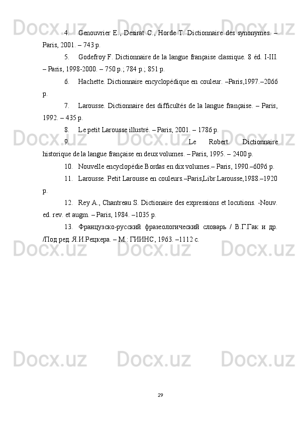 4. Genouvrier   E.,   Desirat   C.,   Horde   T.   Dictionnaire   des   synonymes.   –
Paris, 2001. – 743 р.
5. Godefroy F. Dictionnaire de la langue française classique.   8 éd. I-III.
– Paris, 198-2000. – 750 p.; 784 p.; 851 p.
6. Hachette. Dictionnaire encyclopédique en couleur. –Paris,197.–2066
p.
7. Larousse.  Dictionnaire des  difficultés de  la langue française.  – Paris,
192. – 435 p.
8. Le petit Larousse illustré. – Paris, 2001. – 1786 p.
9. Le   Robert.   Dictionnaire
historique de la langue française en deux volumes. – Paris, 195. – 2400 p.
10. Nouvelle encyclopédie Bordas en dix volumes.– Paris, 190.–6096 p.
11. Larousse. Petit Larousse en couleurs.–Paris,Libr.Larousse,1988.–1920
p.
12. Rey A., Chantreau S. Dictionaire des expressions et locutions. -Nouv.
ed. rev. et augm. – Paris, 1984. –1035 p.
13. Французско-русский   фразеологический   словарь   /   В.Г.Гак   и   др.
/Под ред. Я.И.Рецкера. – М.: ГИИНС, 1963. –1112 с.
29 