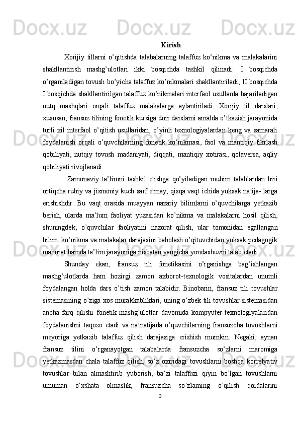 Kirish
Xorijiy   tillarni   o’qitishda   talabalarning   talaffuz   ko’nikma   va   malakalarini
shakllantirish   mashg’ulotlari   ikki   bosqichda   tashkil   qilinadi:   I   bosqichda
o’rganiladigan tovush bo’yicha talaffuz ko’nikmalari shakllantiriladi; II bosqichda
I bosqichda shakllantirilgan talaffuz ko’nikmalari interfaol usullarda bajariladigan
nutq   mashqlari   orqali   talaffuz   malakalarga   aylantiriladi.   Xorijiy   til   darslari,
xususan, fransuz tilining fonetik kursiga doir darslarni amalda o’tkazish jarayonida
turli   xil   interfaol   o’qitish   usullaridan,   o’yinli   texnologiyalardan   keng   va   samarali
foydalanish   orqali   o’quvchilarning   fonetik   ko’nikmasi,   faol   va   mantiqiy   fikrlash
qobiliyati,   nutqiy   tovush   madaniyati,   diqqati,   mantiqiy   xotirasi,   qolaversa,   aqliy
qobiliyati rivojlanadi. 
  Zamonaviy   ta’limni   tashkil   etishga   qo’yiladigan   muhim   talablardan   biri
ortiqcha ruhiy va jismoniy kuch sarf etmay, qisqa vaqt ichida yuksak natija- larga
erishishdir.   Bu   vaqt   orasida   muayyan   nazariy   bilimlarni   o’quvchilarga   yetkazib
berish,   ularda   ma’lum   faoliyat   yuzasidan   ko’nikma   va   malakalarni   hosil   qilish,
shuningdek,   o’quvchilar   faoliyatini   nazorat   qilish,   ular   tomonidan   egallangan
bilim, ko’nikma va malakalar darajasini baholash o’qituvchidan yuksak pedagogik
mahorat hamda ta’lim jarayoniga nisbatan yangicha yondashuvni talab etadi.
Shunday   ekan,   fransuz   tili   fonetikasini   o’rganishga   bag’ishlangan
mashg’ulotlarda   ham   hozirgi   zamon   axborot-texnologik   vositalardan   unumli
foydalangan   holda   dars   o’tish   zamon   talabidir.   Binobarin,   fransuz   tili   tovushlar
sistemasining o’ziga xos murakkabliklari, uning o’zbek tili tovushlar sistemasidan
ancha   farq   qilishi   fonetik   mashg’ulotlar   davomida   kompyuter   texnologiyalaridan
foydalanishni   taqozo   etadi   va   natnatijada   o’quvchilarning   fransuzcha   tovushlarni
meyoriga   yetkazib   talaffuz   qilish   darajasiga   erishish   mumkin.   Negaki,   aynan
fransuz   tilini   o’rganayotgan   talabalarda   fransuzcha   so’zlarni   maromiga
yetkazmasdan   chala   talaffuz   qilish,   so’z   oxiridagi   tovushlarni   boshqa   korrelyativ
tovushlar   bilan   almashtirib   yuborish,   ba’zi   talaffuzi   qiyin   bo’lgan   tovushlarni
umuman   o’xshata   olmaslik,   fransuzcha   so’zlarning   o’qilish   qoidalarini
3 