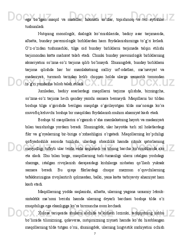 ega   bo’lgan   maqol   va   matallar,   hikmatli   so’zlar,   topishmoq   va   tez   aytishlar
tushuniladi.
Nutqning   monologik,   dialogik   ko’rinishlarida,   badiiy   asar   tarjimasida,
albatta,   bunday   paremiologik   birliklardan   ham   foydalanishimizga   to’g’ri   keladi.
O’z-o’zidan   tushunarliki,   tilga   oid   bunday   birliklarni   tarjimada   talqin   etilishi
tarjimondan   katta   mahorat   talab   etadi.   Chunki   bunday   paremiologik   birliklarning
aksariyatini   so’zma-so’z   tarjima   qilib   bo’lmaydi.   Shuningdek,   bunday   birliklarni
tarjima   qilishda   har   bir   mamlakatning   milliy   urf-odatlari,   ma’naviyat   va
madaniyati,   turmush   tarzidan   kelib   chiqqan   holda   ularga   semantik   tomondan
to’g’ri yondasha bilish talab etiladi.
Jumladan,   badiiy   asarlardagi   maqollarni   tarjima   qilishda,   bizningcha,
so’zma-so’z   tarjima   hech   qanday   yaxshi   samara   bermaydi.   Maqollarni   bir   tildan
boshqa   tilga   o’girishda   berilgan   maqolga   o’girilayotgan   tilda   ma’nosiga   ko’ra
muvofiq keluvchi boshqa bir maqoldan foydalanish muhim ahamiyat kasb etadi.
Boshqa til maqollarini o’rganish o’sha mamlakatning hayoti va madaniyati
bilan   tanishishga   yordam   beradi.   Shuningdek,   ular   hayotda   turli   xil   holatlardagi
fikr   va   g’oyalarning   bir-biriga   o’xshashligini   o’rgatadi.   Maqollarning   ko’pchiligi
qofiyadoshlik   asosida   tuzilishi,   ulardagi   obrazlilik   hamda   ritmik   qatorlarning
mavjudligi   tufayli   ular   tezda   esda   saqlanadi   va   tilning   barcha   ko’rinishlarida   aks
eta   oladi.   Shu   bilan   birga,   maqollarning   turli-tumanligi   ularni   istalgan   yoshdagi
shaxsga,   istalgan   rivojlanish   darajasidagi   kishilarga   nisbatan   qo’llash   yuksak
samara   beradi.   Bu   qisqa   fikrlardagi   chuqur   mazmun   o’quvchilarning
tafakkurinigina rivojlantirib qolmasdan, balki, yana katta tarbiyaviy ahamiyat ham
kasb etadi. 
Maqollarning   yodda   saqlanishi,   albatta,   ularning   yagona   umumiy   leksik-
sintaktik   ma’noni   berishi   hamda   ularning   deyarli   barchasi   boshqa   tilda   o’z
muqobiliga ega ekanligiga ko’ra birmuncha oson kechadi.
Xulosa   tariqasida   shularni   alohida   ta’kidlash   lozimki,   tadqiqotning   ushbu
bo’limida   tilimizning,   qolaversa,   nutqimizning   ziynati   hamda   ko’rki   hisoblangan
maqollarning tilda tutgan o’rni, shuningdek, ularning lingvistik mohiyatini ochish
7