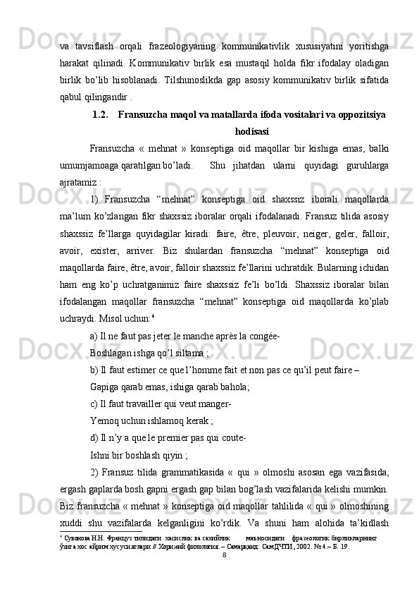 va   tavsiflash   orqali   frazeologiyaning   kommunikativlik   xususiyatini   yoritishga
harakat   qilinadi.   Kommunikativ   birlik   esa   mustaqil   holda   fikr   ifodalay   oladigan
birlik   bo’lib   hisoblanadi.   Tilshunoslikda   gap   asosiy   kommunikativ   birlik   sifatida
qabul qilingandir .
1.2. Fransuzcha maqol va matallarda  ifoda vositalari va oppozitsiya
hodisasi
Fransuzcha   «   mehnat   »   konseptiga   oid   maqollar   bir   kishiga   emas,   balki
umumjamoaga qaratilgan bo’ladi.  Shu   jihatdan   ularni   quyidagi   guruhlarga
ajratamiz :
1)   Fransuzcha   “mehnat”   konseptiga   oid   shaxssiz   iborali   maqollarda
ma’lum  ko’zlangan fikr  shaxssiz  iboralar  orqali  ifodalanadi. Fransuz  tilida asosiy
shaxssiz   fe’llarga   quyidagilar   kiradi:   faire,   être,   pleuvoir,   neiger,   geler,   falloir,
avoir,   exister,   arriver.   Biz   shulardan   fransuzcha   “mehnat”   konseptiga   oid
maqollarda faire, être, avoir, falloir shaxssiz fe’llarini uchratdik. Bularning ichidan
ham   eng   ko’p   uchratganimiz   faire   shaxssiz   fe’li   bo’ldi.   Shaxssiz   iboralar   bilan
ifodalangan   maqollar   fransuzcha   “mehnat”   konseptiga   oid   maqollarda   ko’plab
uchraydi. Misol uchun: 4
a) Il ne faut pas jeter le manche après la congée-
Boshlagan ishga qo’l siltama ;
b) Il faut estimer ce que l’homme fait et non pas ce qu’il peut faire –
Gapiga qarab emas, ishiga qarab bahola;
c) Il faut travailler qui veut manger-
Yemoq uchun ishlamoq kerak ;
d) Il n’y a que le premier pas qui coute-
Ishni bir boshlash qiyin ;
2)   Fransuz   tilida   grammatikasida   «   qui   »   olmoshi   asosan   ega   vazifasida,
ergash gaplarda bosh gapni ergash gap bilan bog’lash vazifalarida kelishi mumkin.
Biz fransuzcha « mehnat » konseptiga oid maqollar tahlilida « qui » olmoshining
xuddi   shu   vazifalarda   kelganligini   ko’rdik.   Va   shuni   ham   alohida   ta’kidlash
4
  Сувонова Н.Н.  Француз тилидаги  хасислик ва сахийлик         маъносидаги    фразеологик бирликларнинг 
ўзига хос айрим хусусиятлари  //   Хорижий филология. – Самарқанд:  СамДЧТИ, 2002. № 4.– Б. 19.
8 