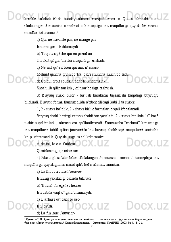 kerakki,   o’zbek   tilida   bunday   olmosh   mavjud   emas.   «   Qui   »   olmoshi   bilan
ifodalangan   fransuzcha   «   mehnat   »   konseptiga   oid   maqollarga   quyida   bir   nechta
misollar keltiramiz : 5
a) Qui ne travaille pas, ne mange pas-
Ishlamagan – tishlamaydi.
b) Toujours pêche qui en prend un-
Harakat qilgan baribir maqsadiga erishadi.
c) Ne sait qu’est bien qui mal n’essais-
Mehnat qancha qiyin bo’lsa, oxiri shuncha shirin bo’ladi.
d) Ce qui croit soudain périt le lendemain-
Shoshilib qilingan ish , keltirar boshga tashvish.
3)   Buyruq   shakl   biror   -   bir   ish   harakatni   bajarilishi   haqidagi   buyruqni
bildiradi. Buyruq forma fransuz tilida o’zbek tilidagi kabi 3 ta shaxs:
1, 2 - shaxs ko’plik, 2 - shaxs birlik formalari orqali ifodalanadi.
Buyruq shakl hozirgi zamon shaklidan yasaladi. 2 - shaxs birlikda “s” harfi
tushirib  qoldiriladi   ,  olmosh  esa  qo’llanilmaydi.   Fransuzcha  “mehnat”   konseptiga
oid   maqollarni   tahlil   qilish   jarayonida   biz   buyruq   shaklidagi   maqollarni   unchalik
ko’p uchratmadik. Quyida unga misol keltiramiz:
Aide-toi, le ciel t’aidera-
Qimirlasang, qir osharsan.
4)  Mustaqil  so’zlar  bilan ifodalangan fransuzcha  “mehnat” konseptiga oid
maqollarga quyidagilarni misol qilib keltirishimiz mumkin:
a) La fin couronne l’oeuvre-
Ishning yaxshiligi oxirida bilinadi.
b) Travail abrège les heures-
Ish ustida vaqt o’tgani bilinmaydi.
c) L’affaire est dans le sac-
Ish joyida.
d) La fin loue l’ouvrier-
5
  Сувонова Н.Н.  Француз тилидаги  хасислик ва сахийлик         маъносидаги    фразеологик бирликларнинг 
ўзига хос айрим хусусиятлари  //   Хорижий филология. – Самарқанд:  СамДЧТИ, 2002. № 4.– Б. 21.
9 