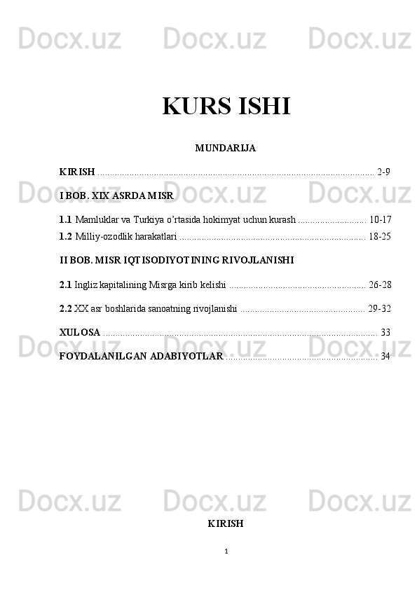 KURS ISHI
MUNDARIJA
KIRISH  ................................................................................................................. 2-9
I BOB. XIX ASRDA MISR
1.1 Mamluklar va Turkiya o’rtasida hokimyat uchun kurash ............................ 10-17
1.2 Milliy-ozodlik harakatlari ............................................................................ 18-25
II BOB. MISR IQTISODIYOTINING RIVOJLANISHI
2.1  Ingliz kapitalining Misrga kirib kelishi ........................................................ 26-28
2.2  XX asr boshlarida sanoatning rivojlanishi ................................................... 29-32
XULOSA  ................................................................................................................ 33
FOYDALANILGAN ADABIYOTLAR  .............................................................. 34
KIRISH
1
