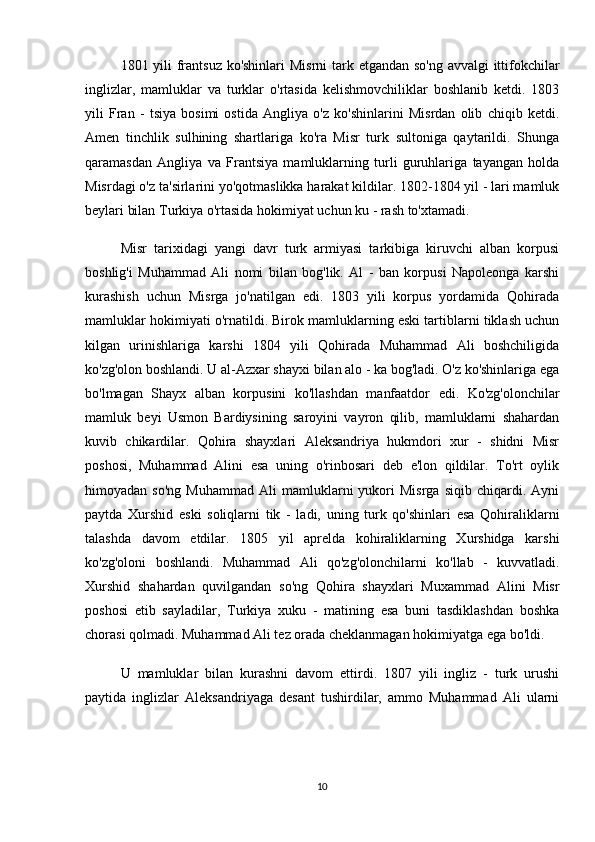 1801 yili frantsuz ko'shinlari  Misrni  tark etgandan so'ng avvalgi  ittifokchilar
inglizlar,   mamluklar   va   turklar   o'rtasida   kelishmovchiliklar   boshlanib   ketdi.   1803
yili   Fran   -   tsiya   bosimi   ostida   Angliya   o'z   ko'shinlarini   Misrdan   olib   chiqib   ketdi.
Amen   tinchlik   sulhining   shartlariga   ko'ra   Misr   turk   sultoniga   qaytarildi.   Shunga
qaramasdan   Angliya   va   Frantsiya   mamluklarning   turli   guruhlariga   tayangan   holda
Misrdagi o'z ta'sirlarini yo'qotmaslikka harakat kildilar. 1802-1804 yil - lari mamluk
beylari bilan Turkiya o'rtasida hokimiyat uchun ku - rash to'xtamadi.
Misr   tarixidagi   yangi   davr   turk   armiyasi   tarkibiga   kiruvchi   alban   korpusi
boshlig'i   Muhammad   Ali   nomi   bilan   bog'lik.   Al   -   ban   korpusi   Napoleonga   karshi
kurashish   uchun   Misrga   jo'natilgan   edi.   1803   yili   korpus   yordamida   Qohirada
mamluklar hokimiyati o'rnatildi. Birok mamluklarning eski tartiblarni tiklash uchun
kilgan   urinishlariga   karshi   1804   yili   Qohirada   Muhammad   Ali   boshchiligida
ko'zg'olon boshlandi. U al-Azxar shayxi bilan alo - ka bog'ladi. O'z ko'shinlariga ega
bo'lmagan   Shayx   alban   korpusini   ko'llashdan   manfaatdor   edi.   Ko'zg'olonchilar
mamluk   beyi   Usmon   Bardiysining   saroyini   vayron   qilib,   mamluklarni   shahardan
kuvib   chikardilar.   Qohira   shayxlari   Aleksandriya   hukmdori   xur   -   shidni   Misr
poshosi,   Muhammad   Alini   esa   uning   o'rinbosari   deb   e'lon   qildilar.   To'rt   oylik
himoyadan  so'ng   Muhammad   Ali   mamluklarni   yukori   Misrga   siqib   chiqardi.   Ayni
paytda   Xurshid   eski   soliqlarni   tik   -   ladi,   uning   turk   qo'shinlari   esa   Qohiraliklarni
talashda   davom   etdilar.   1805   yil   aprelda   kohiraliklarning   Xurshidga   karshi
ko'zg'oloni   boshlandi.   Muhammad   Ali   qo'zg'olonchilarni   ko'llab   -   kuvvatladi.
Xurshid   shahardan   quvilgandan   so'ng   Qohira   shayxlari   Muxammad   Alini   Misr
poshosi   etib   sayladilar,   Turkiya   xuku   -   matining   esa   buni   tasdiklashdan   boshka
chorasi qolmadi. Muhammad Ali tez orada cheklanmagan hokimiyatga ega bo'ldi.
U   mamluklar   bilan   kurashni   davom   ettirdi.   1807   yili   ingliz   -   turk   urushi
paytida   inglizlar   Aleksandriyaga   desant   tushirdilar,   ammo   Muhammad   Ali   ularni
10 